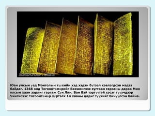 Юан улсын ү ед Монголын түү хийн хэд хэдэн б ү тээл хэвлэгдсэн мэдээ
байдаг. 1368 онд Тогоонтө мө рийг Бээжингээс зугтаан гарсаны дараа Мин
улсын хаан зарлиг гаргаж Сү н Лян, Ван Вэй тэрг үү тэй хэсэг т үү хчдээр
Чингисээс Тогоонтө мө р хү ртэлх 14 хааны цадиг түү хийг бич үү лсэн байна.

 