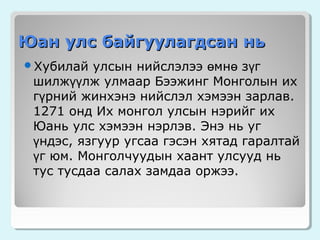 Юан улс байгуулагдсан нь
улсын нийслэлээ өмнө зүг
шилжүүлж улмаар Бээжинг Монголын их
гүрний жинхэнэ нийслэл хэмээн зарлав.
1271 онд Их монгол улсын нэрийг их
Юань улс хэмээн нэрлэв. Энэ нь уг
үндэс, язгуур угсаа гэсэн хятад гаралтай
үг юм. Монголчуудын хаант улсууд нь
тус тусдаа салах замдаа оржээ.

Хубилай

 