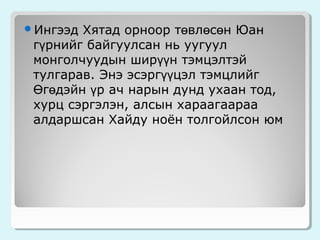 Хятад орноор төвлөсөн Юан
гүрнийг байгуулсан нь уугуул
монголчуудын ширүүн тэмцэлтэй
тулгарав. Энэ эсэргүүцэл тэмцлийг
Өгөдэйн үр ач нарын дунд ухаан тод,
хурц сэргэлэн, алсын хараагаараа
алдаршсан Хайду ноён толгойлсон юм

Ингээд

 