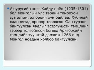 Аюуругийн

эцэг Хайду ноён (1235-1301)
бол Монголын улс төрийн томоохон
зүтгэлтэн, эх оронч хүн байлаа. Хубилай
хаан хятад орноор төвлөсөн Юан гүрэнг
байгуулсан явдлыг эсэргүүцсэн тэмцлийг
тэрээр толгойлсон бөгөөд Аригбөхийн
тэмцлийг тууштай дэмжиж 1266 онд
Монгол ноёдын холбоо байгуулсан.

 