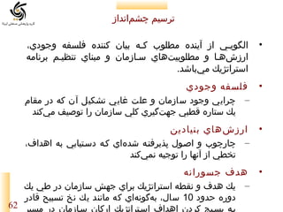 ‫ترسيم چشمانداز‬
‫‌‬
‫•‬

‫الگوييي از آينده مطلوب كيه بيان كننده فلسفه وجودي،‬
‫ي‬
‫ي‬
‫ارزشهيا و مطلوبيتهاي سيازمان و مبناي تنظييم برنامه‬
‫‌‬
‫‌‬
‫استراتژيك ميباشد.‬
‫‌‬

‫• فلسفه وجودي‬
‫– چرايي وجود سازمان و علت غايي تشكيل آن كه در مقام‬
‫يك ستاره قطبي جهتگيري كلي سازمان را توصيف مي‌كند‬
‫‌‬
‫• ارزش هاي بنيادين‬
‫‌‬
‫– چارچوب و اصيول پذيرفتيه شده‌اي كيه دسيتيابي به اهداف،‬
‫تخطي از آنها را توجيه نمي‌كند‬
‫• هدف جسورانه‬
‫– يك هدف و نقطه استراتژيك براي جهش سازمان در طي يك‬
‫دوره حدود 01 سال، بهگونهاي كه مانند يك نخ تسبيح قادر‬
‫‌‬
‫‌‬
‫بيه بسييج كردن اهداف اسيتراتژيك اركان سيازمان در مسير 26‬

 