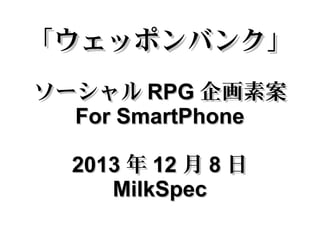 「ウェッポンバンク」
ソーシャル RPG 企画素案
For SmartPhone
2013 年 12 月 8 日
MilkSpec

 