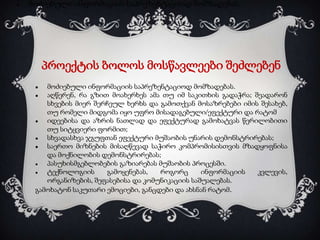 ●

მოძიებული ინფორმაციის საპრეზენტაციოდ მომზადებას.

პროექტის ბოლოს მოსწავლეები შეძლებენ
მოძიებული ინფორმაციის საპრეზენტაციოდ მომზადებას.
●
აღწერენ, რა გზით მოახერხეს ამა თუ იმ საკითხის გადაჭრა; შეადარონ
სხვების მიერ შერჩეულ ხერხს და გამოთქვან მოსაზრებები იმის შესახებ,
თუ რომელი მიდგომა იყო უფრო მისადაგებული/ეფექტური და რატომ
●
იდეებისა და აზრის ნათლად და ეფექტურად გამოხატვას წერილობითი
თუ სიტყვიერი ფორმით;
●
სხვადასხვა ჯგუფთან ეფექტური მუშაობის უნარის დემონსტრირებას;
●
საერთო მიზნების მისაღწევად საჭირო კომპრომისისთვის მზადყოფნისა
და მოქნილობის დემონსტრირებას;
●
პასუხისმგებლობების გაზიარებას მუშაობის პროცესში.
●
ტექნოლოგიის
გამოყენებას,
როგორც
ინფორმაციის
კვლევის,
ორგანიზების, შეფასებისა და კომუნიკაციის საშუალებას.
გამოხატონ საკუთარი ემოციები, განცდები და ახსნან რატომ.
●

 