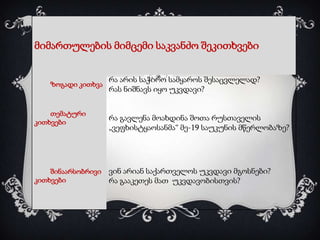 მიმართულების მიმცემი საკვანძო შეკითხვები

ზოგადი კითხვა

თემატური
კითხვები

შინაარსობრივი
კითხვები

რა არის საჭირო სამყაროს შესაცვლელად?
რას ნიშნავს იყო უკვდავი?

რა გავლენა მოახდინა შოთა რუსთაველის
„ვეფხისტყაოსანმა“ მე-19 საუკუნის მწერლობაზე?

ვინ არიან საქართველოს უკვდავი მგოსნები?
რა გააკეთეს მათ უკვდავობისთვის?

 