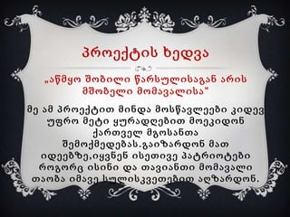 პროექტის ხედვა
„აწმყო შობილი წარსულისაგან არის
მშობელი მომავალისა“
მე ამ პროექტით მინდა მოსწავლეები კიდევ
უფრო მეტი ყურადღებით მოეკიდონ
ქართველ მგოსანთა
შემოქმედებას.გაიზარდონ მათ
იდეებზე,იყვნენ ისეთივე პატრიოტები
როგორც ისინი და თავიანთი მომავალი
თაობა იმავე სულისკვეთებით აღზარდონ.

 