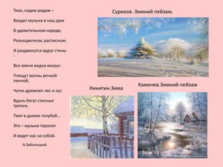 Тихо, сядем рядом –

Суриков .Зимний пейзаж.

Входит музыка в наш дом
В удивительном наряде,

Разноцветном, расписном.
И раздвинутся вдруг стены
Вся земля видна вокруг:
Плещут волны речкой
пенной,
Чутко дремлют лес и луг.
Вдаль бегут степные
тропки,

Тают в дымке голубой…
Это – музыка торопит
И ведет нас за собой.
Н.Заболоцкий

Никитин.Зима

Каменев.Зимний пейзаж

 