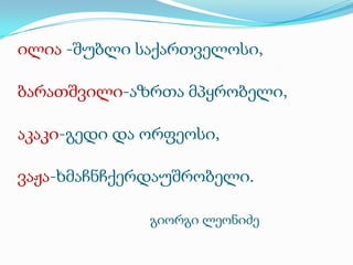 ილია -შუბლი საქართველოსი,

ბარათშვილი-აზრთა მპყრობელი,
აკაკი-გედი და ორფეოსი,
ვაჟა-ხმაჩნჩქერდაუშრობელი.
გიორგი ლეონიძე

 