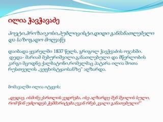 ილია ჭავჭავაძე
პოეტი,პროზაიკოსი,პუბლიცისტი,დიდი განმანათლებელი
და საზოგადო მოღვაწე.
დაიბადა ყვარელში 1837 წელს, გრიგოლ ჭავჭვაძის ოჯახში.
დედა- მარიამ მებურიშვილი,განათლებული და მწერლობის
კარგი მცოდნე ქალბატონი,რომელმაც პატარა ილია შოთა
რუსთველის „ვეფხისტყაოსანზე“ აღზარდა.

მომავალში ილია იტყვის:

„დედავ, ისმინე ქართლის ვედრება, ისე აღზარდე შენ შვილის სული,
რომ წინ უძღოდეს ჭეშმარიტება,უკან რჩეს კვალი განათებული!“

 