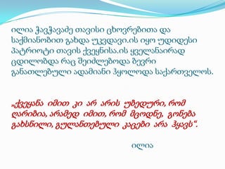 ილია ჭავჭავაძე თავისი ცხოვრებითა და
საქმიანობით გახდა უკვდავი.ის იყო უდიდესი
პატრიოტი თავის ქვეყნისა.ის ყველანაირად
ცდილობდა რაც შეიძლებოდა ბევრი
განათლებული ადამიანი ჰყოლოდა საქართველოს.

„ქვეყანა იმით კი არ არის უბედური, რომ
ღარიბია, არამედ იმით, რომ მცოდნე, გონება
გახსნილი, გულანთებული კაცები არა ჰყავს“.
ილია

 