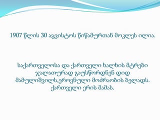 1907 წლის 30 აგვისტოს წიწამურთან მოკლეს ილია.

საქართველოსა და ქართველი ხალხის მტრები
ჯალათურად გაუსწორდნენ დიდ
მამულიშვილს,ეროვნული მოძრაობის ბელადს.
ქართველი ერის მამას.

 