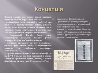 Витоки явища, яке згодом стали називати
правами людини, беруть свій початок
з найдавніших часів людської історії. Ідеї про
цінність і недоторканність життя, рівність
людей перед вищими силами містяться ще в
прадавніх міфах і віруваннях. В античні часи
такі погляди набули широкого поширення
у
Стародавній
Греції.
Вони
стали
закономірним наслідком полісної форми
демократії і були пов’язані переважно
з поняттям громадянства, яке передбачало
рівність усіх членів полісу в користуванні
правами
та
свободами,
насамперед
політичними.
У працях давньогрецьких мислителів-софістів
ще в VІ–V ст. до н.е. були закладені й основи
концепції природного права, розвинуті згодом
філософами та юристами Стародавнього Риму



Європейські філософи епохи
Просвітництва розвинули теорію
природного права, під впливом якої
були сформульовані такі
документи, як англійський Білль про
права 1689, американський Білль про
права та французька Декларація прав
людини і громадянина.

 