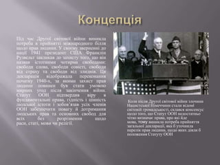 Під час Другої світової війни виникла
потреба в прийнятті міжнародного білля
щодо прав людини. У своєму зверненні до
нації 1941 президент США Франклін
Рузвельт закликав до захисту того, що він
назвав істотними чотирма свободами:
свободи слова, свободи совісті, свободи
від страху та свободи від злиднів. Ця
декларація
відображала
переконання
початку 1940-х, за якими захист прав
людини повинен був стати умовою
мирних угод після закінчення війни.
Статут
ООН
підтвердив
віру
в
фундаментальні права, гідність і цінність
людської істоти і зобов’язав усіх членів
ООН забезпечити повагу й дотримання
людських прав та основних свобод для
всіх
без
розрізнення
щодо
раси, статі, мови чи релігії.

Виступ Франкліна Рузвельта

Коли після Другої світової війни злочини
Нацистської Німеччини стали відомі
світовій громадськості, склався консенсус
щодо того, що Статут ООН недостатньо
чітко визначає права, про які йде
мова, тому виникла потреба прийняття
загальної декларації, яка б уточнила
перелік прав людини, щодо яких діяли б
положення Статуту ООН

 