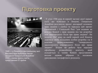 

.

1946 — у Лондоні в Центральному залі
Вестмінстера відбулося перше
засідання Генеральної Асамблеї
ООН, у якому взяли участь
представники 51 країни

. У січні 1946 року в першій частині своєї першої
сесії, що відбулася в Лондоні, Генеральна
Асамблея розглянула проект декларації основних
прав людини і свобод та передала цей проект
Економічній і Соціальній Раді "для подання на
розгляд Комісії з прав людини під час розробки
нею міжнародного білля про права людини". На
початку 1947 року на своїй першій сесії Комісія
доручила своїм посадовим особам розробку (за її
власним
формулюванням)
"попереднього
законопроекту міжнародного білля про права
людини". Згодом ця робота була передана
офіційному
редакційному
комітету,
який
складається із членів Комісії представників
восьми
держав,
дібраних
із
належним
урахуванням географічного розподілу.

 