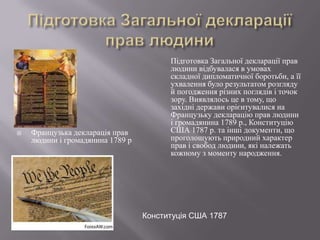 

Французька декларація прав
людини і громадянина 1789 р

Підготовка Загальної декларації прав
людини відбувалася в умовах
складної дипломатичної боротьби, а її
ухвалення було результатом розгляду
й погодження різних поглядів і точок
зору. Виявлялось це в тому, що
західні держави орієнтувалися на
Французьку декларацію прав людини
і громадянина 1789 р., Конституцію
США 1787 р. та інші документи, що
проголошують природний характер
прав і свобод людини, які належать
кожному з моменту народження.

Конституція США 1787

 