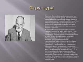 Структуру «Загальної декларації» запропонував Рене
Кассен у другому варіанті проекту. Кассен працював із
першим варіантом, підготовленим Джоном Гамфрі. На
організацію документу вплинув Кодекс Наполеона. Вона
починалася із преамбули, де були окреслені загальні
засади. Кассен порівнював Декларацію з портиком
грецького храму із фундаментом, східцями, чотирма
колонами і фронтоном.
За моделлю Кассена останні три статті Декларації
утворюють фронтон, що зв'язує всю структуру в одне
ціле. Ці статті присвячені обов'язками індивіда перед
суспільством і накладає заборону зловживання правами
на шкоду тій меті, яку заклала в них Організація
Об'єднаних націй. Статті 1 та 2 закладають
фундамент, наголошуючи на принципах
гідності, свободи, рівності й братерства. Сім абзаців
преамбули проголошують причини виголошення
«Декларації» і є сходинками до неї. Основний текст
«Декларації» формує чотири колони. Перша колона
(статті 3-11) проголошує права індивіда, такі як право на
життя і заборону рабства. Друга колона (статті 12-17)
проголошує права індивіда в громадянському й
політичному суспільстві. Третя колона (статті 18-21)
проголошує духовні, публічні й політичні свободи, такі
як свободу віросповідання й свободу асоціацій. Четверта
колона (статті 22-27) визначає соціальні, економічні й
культурні права.

 