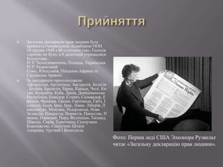 



Загальна декларація прав людини була
прийнята Генеральною Асамблеєю ООН
10 грудня 1948 з 40 голосами «за». Голосів
«проти» не було, а 8 делегацій утрималися:
Білоруська
РСР, Чехословаччина, Польща, Українська
РСР, Радянський
Союз, Югославія, Південна Африка та
Саудівська Аравія).
За декларацію проголосували:
Афганістан, Аргентина, Австралія, Бельгія
, Болівія, Бразилія, Бірма, Канада, Чилі, Ки
тай, Колумбія, Куба, Данія, Домініканська
Республіка, Еквадор, Єгипет, Сальвадор, Е
фіопія, Франція, Греція, Гватемала, Гаїті, І
сландія, Індія, Іран, Ірак, Ліван, Ліберія, Л
юксембург, Мексика, Нідерланди, Нова
Зеландія, Нікарагуа, Норвегія, Пакистан, П
анама, Парагвай, Перу, Філіппіни, Таїланд,
Швеція, Сирія, Туреччина, Сполучене
Королівство, Сполучені Штати
Америки, Уругвай і Венесуела.

Фото: Перша леді США Элеонора Рузвельт
читає «Загальну декларацію прав людини».

 
