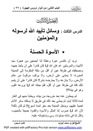 ‫اﻟﺒﺎب اﻟﺜﺎﻧﻰ: ﻣﻦ أﻧﻮار دروس اﻟﮭﺠﺮة ) ٩٩ (‬

‫‪‬‬

‫‪‬‬
‫اﻟﺪرس اﻟﺜﺎﻟﺚ : وﺳﺎﺋﻞ ﺗﺄﯾﯿﺪ اﷲ ﻟﺮﺳﻮﻟﮫ‬
‫واﻟﻤﺆﻣﻨﯿﻦ‬
‫• اﻷﺳﻮة اﻟﺤﺴﻨﺔ‬
‫ﻧﺮﯾﺪ أن ﻧﺘﻠﻤﺲ ﻋﺒﺮة وﻋﻈﺔ ﻟﻨﺎ أﺟﻤﻌﯿﻦ ﻣﻦ ھﺠﺮة ﺳﯿﺪ‬
‫اﻷﻧﺒﯿﺎء واﻟﻤﺮﺳﻠﯿﻦ ‪ ،r‬ﻓﺈن اﷲ ‪ U‬ﻛﺎن ﻗﺎدرً ﻋﻠﻰ أن ﯾﺄﺧﺬ ﺣﺒﯿﺒﮫ‬
‫ا‬
‫وﻣﺼﻄﻔﺎه ﻓﻰ ﻃﺮﻓﺔ ﻋﯿﻦ أو أﻗﻞ ﻣﻦ ﻣﻜﺔ اﻟﻤﻜﺮﻣﺔ إﻟﻰ اﻟﻤﺪﯾﻨﺔ‬
‫اﻟﻤﻨﻮرة، ﻻ ﯾﻤﺸﻰ ﻋﻠﻰ أرض، وﻻ ﯾﺮﻛﺐ ﻣﺮﻛﻮﺑً ﻣﻦ ﻋﺎﻟﻢ‬
‫ﺎ‬
‫اﻷرض، وﻻ ﯾﻨﺎزﻋﮫ وﻻ ﯾﻌﺎرﺿﮫ ﺑﺸﺮ!! ﻛﺎن ﻗﺎدرً ﻋﻠﻰ أن ﯾﺘﻤﻢ‬
‫ا‬
‫ذﻟﻚ ﻛﻠﮫ ﻓﻰ ﻃﺮﻓﺔ ﻋﯿﻦ أو أﻗﻞ، ﻓِ َ ﺟﻌﻠﮫ اﷲ ‪ U‬ﯾﺮوﻋﮫ اﻟﻘﻮم‬
‫ﻠﻢ‬
‫وھﻮ ﻓﻰ ﺑﯿﺘﮫ؟!!‬
‫ﺛﻢ ﯾﺒﺤﺜﻮن ﻋﻨﮫ ﺑﻌﺪ ﺧﺮوﺟﮫ ﻣﻦ ﺑﯿﺘﮫ، وﯾﺨﺘﺒﺄ ﻣﻨﮭﻢ ﻓﻰ اﻟﻐﺎر‬
‫ﻟﻤﺪة ﺛﻼﺛﺔ أﯾﺎم، ﺛﻢ ﯾﻤﺸﻰ ﺑﻌﺪ ذﻟﻚ ﻓﻰ ﻃﺮﯾﻖ ﻻ ﯾﺴﻠﻜﮫ ﺳﺎﺋﺮ اﻷﻧﺎم‬
‫ﺗﻌﻤﯿﺔ ﻋﻠﯿﮭﻢ، وﯾﺪﺧﻞ اﻟﻤﺪﯾﻨﺔ ﺑﻌﺪ ﺳﻔﺮ ﻟﻤﺪة أﺳﺒﻮع!! ِ َ ﻛﺎن ذﻟﻚ؟‬
‫ﻟﻢ‬
‫ﻷن اﷲ ‪ U‬ﺿﺮب ﻟﻨﺎ اﻟﻤﺜﻞ واﻷﺳﻮة واﻟﻘﺪوة ﺟﻤﯿﻌً ﺑﺎﻟﺤﺒﯿﺐ،‬
‫ﺎ‬
‫وﻗﺎل ﻟﻨﺎ ﻓﻰ ﺷﺄﻧﮫ ﺻﻠﻮات رﺑﻰ وﺗﺴﻠﯿﻤﺎﺗﮫ ﻋﻠﯿﮫ:‬
‫‪‬‬
‫اﻟﺸﯿﺦ ﻓﻮزى ﻣﺤﻤﺪ أﺑﻮزﯾﺪ‬

‫اﻟﻜﺘﺎب اﻟﺴﺒﻌﻮن‬

‫‪PDF created with pdfFactory Pro trial version www.pdffactory.com‬‬

 