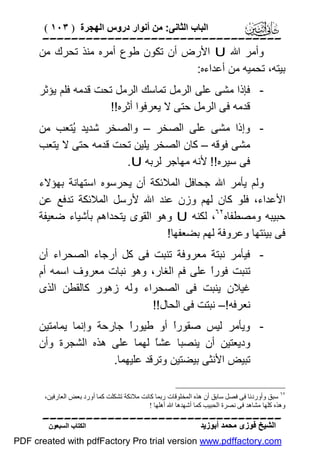 ‫اﻟﺒﺎب اﻟﺜﺎﻧﻰ: ﻣﻦ أﻧﻮار دروس اﻟﮭﺠﺮة ) ٣٠١ (‬

‫‪‬‬
‫وأﻣﺮ اﷲ ‪ U‬اﻷرض أن ﺗﻜﻮن ﻃﻮع أﻣﺮه ﻣﻨﺬ ﺗﺤﺮك ﻣﻦ‬
‫ﺑﯿﺘﮫ، ﺗﺤﻤﯿﮫ ﻣﻦ أﻋﺪاءه:‬
‫ ﻓﺈذا ﻣﺸﻰ ﻋﻠﻰ اﻟﺮﻣﻞ ﺗﻤﺎﺳﻚ اﻟﺮﻣﻞ ﺗﺤﺖ ﻗﺪﻣﮫ ﻓﻠﻢ ﯾﺆﺛﺮ‬‫ﻗﺪﻣﮫ ﻓﻰ اﻟﺮﻣﻞ ﺣﺘﻰ ﻻ ﯾﻌﺮﻓﻮا أﺛﺮه!!‬
‫ وإذا ﻣﺸﻰ ﻋﻠﻰ اﻟﺼﺨﺮ – واﻟﺼﺨﺮ ﺷﺪﯾﺪ ُﺘﻌﺐ ﻣﻦ‬‫ﯾ‬
‫ﻣﺸﻰ ﻓﻮﻗﮫ – ﻛﺎن اﻟﺼﺨﺮ ﯾﻠﯿﻦ ﺗﺤﺖ ﻗﺪﻣﮫ ﺣﺘﻰ ﻻ ﯾﺘﻌﺐ‬
‫ﻓﻰ ﺳﯿﺮه!! ﻷﻧﮫ ﻣﮭﺎﺟﺮ ﻟﺮﺑﮫ ‪.U‬‬
‫وﻟﻢ ﯾﺄﻣﺮ اﷲ ﺟﺤﺎﻓﻞ اﻟﻤﻼﺋﻜﺔ أن ﯾﺤﺮﺳﻮه اﺳﺘﮭﺎﻧﺔ ﺑﮭﺆﻻء‬
‫اﻷﻋﺪاء، ﻓﻠﻮ ﻛﺎن ﻟﮭﻢ وزن ﻋﻨﺪ اﷲ ﻷرﺳﻞ اﻟﻤﻼﺋﻜﺔ ﺗﺪﻓﻊ ﻋﻦ‬
‫ﺣﺒﯿﺒﮫ وﻣﺼﻄﻔﺎه٢٦، ﻟﻜﻨﮫ ‪ U‬وھﻮ اﻟﻘﻮى ﯾﺘﺤﺪاھﻢ ﺑﺄﺷﯿﺎء ﺿﻌﯿﻔﺔ‬
‫ﻓﻰ ﺑﯿﺌﺘﮭﺎ وﻋﺮوﻓﺔ ﻟﮭﻢ ﺑﻀﻌﻔﮭﺎ!‬
‫ ﻓﯿﺄﻣﺮ ﻧﺒﺘﺔ ﻣﻌﺮوﻓﺔ ﺗﻨﺒﺖ ﻓﻰ ﻛﻞ أرﺟﺎء اﻟﺼﺤﺮاء أن‬‫ﺗﻨﺒﺖ ﻓﻮرً ﻋﻠﻰ ﻓﻢ اﻟﻐﺎر، وھﻮ ﻧﺒﺎت ﻣﻌﺮوف اﺳﻤﮫ أم‬
‫ا‬
‫ﻏﯿﻼن ﯾﻨﺒﺖ ﻓﻰ اﻟﺼﺤﺮاء وﻟﮫ زھﻮر ﻛﺎﻟﻘﻄﻦ اﻟﺬى‬
‫ﻧﻌﺮﻓﮫ!– ﻧﺒﺘﺖ ﻓﻰ اﻟﺤﺎل!!‬
‫ وﯾﺄﻣﺮ ﻟﯿﺲ ﺻﻘﻮرً أو ﻃﯿﻮرً ﺟﺎرﺣﺔ وإﻧﻤﺎ ﯾﻤﺎﻣﺘﯿﻦ‬‫ا‬
‫ا‬
‫ودﯾﻌﺘﯿﻦ أن ﯾﻨﺼﺒﺎ ﻋﺸً ﻟﮭﻤﺎ ﻋﻠﻰ ھﺬه اﻟﺸﺠﺮة وأن‬
‫ﺎ‬
‫ﺗﺒﯿﺾ اﻷﻧﺜﻰ ﺑﯿﻀﺘﯿﻦ وﺗﺮﻗﺪ ﻋﻠﯿﮭﻤﺎ.‬
‫٢٦ ﺳﺒﻖ وأوردﻧﺎ ﻓﻰ ﻓﺼﻞ ﺳﺎﺑﻖ أن ھﺬه اﻟﻤﺨﻠﻮﻗﺎت رﺑﻤﺎ ﻛﺎﻧﺖ ﻣﻼﺋﻜﺔ ﺗﺸﻜﻠﺖ ﻛﻤﺎ أورد ﺑﻌﺾ اﻟﻌﺎرﻓﯿﻦ،‬
‫وھﺬه ﻛﻠﮭﺎ ﻣﺸﺎھﺪ ﻓﻰ ﻧﺼﺮة اﻟﺤﺒﯿﺐ ﻛﻤﺎ أﺷﮭﺪھﺎ اﷲ أھﻠﮭﺎ !‬

‫‪‬‬
‫اﻟﺸﯿﺦ ﻓﻮزى ﻣﺤﻤﺪ أﺑﻮزﯾﺪ‬

‫اﻟﻜﺘﺎب اﻟﺴﺒﻌﻮن‬

‫‪PDF created with pdfFactory Pro trial version www.pdffactory.com‬‬

 