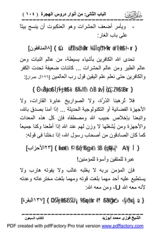 ‫اﻟﺒﺎب اﻟﺜﺎﻧﻰ: ﻣﻦ أﻧﻮار دروس اﻟﮭﺠﺮة ) ٤٠١ (‬

‫‪‬‬
‫ﺎ‬
‫ وﯾﺄﻣﺮ أﺿﻌﻒ اﻟﺤﺸﺮات وھﻮ اﻟﻌﻨﻜﺒﻮت أن ﯾﻨﺴﺞ ﺑﯿﺘً‬‫ﻋﻠﻰ ﺑﺎب اﻟﻐﺎر:‬
‫} ‪٨] { šúüÏZÏB÷sßJù=Ï9ur ¾Ï&Î!qß™t•Ï9ur äo¨“Ïèø9$# ¬!ur‬اﻟﻤﻨﺎﻓﻘﻮن[‬

‫ﺗﺤﺪى اﷲ اﻟﻜﺎﻓﺮﯾﻦ ﺑﺄﺷﯿﺎء ﺑﺴﯿﻄﺔ، ﻣﻦ ﻋﺎﻟﻢ اﻟﻨﺒﺎت وﻣﻦ‬
‫ﻋﺎﻟﻢ اﻟﻄﯿﺮ وﻣﻦ ﻋﺎﻟﻢ اﻟﺤﺸﺮات ... ﻛﺎﺋﻨﺎت ﺿﻌﯿﻔﺔ ﺗﺤﺪت اﻟﻜﻔﺮ‬
‫واﻟﻜﺎﻓﺮﯾﻦ ﺣﺘﻰ ﻧﻌﻠﻢ ﻋﻠﻢ اﻟﯿﻘﯿﻦ ﻗﻮل رب اﻟﻌﺎﻟﻤﯿﻦ ]٦٢١آل ﻋﻤﺮان[:‬
‫} ‪{ ÉO‹Å3ptø:$# Í“ƒÍ•yèø9$# «!$# Ï‰YÏã ô`ÏB žwÎ) çŽóÇ¨Z9$# $tBur‬‬

‫ﻓﻼ ُﺮھﺒﻨﺎ اﻟ َ ﱠة، وﻻ اﻟﺼﻮارﯾﺦ ﻋﺎﺑﺮة اﻟﻘﺎرات، وﻻ‬
‫ﺬر‬
‫ﺗ‬
‫اﻷﺟﮭﺰة اﻟﻔﻀﺎﺋﯿﺔ أو اﻟﺘﻜﻨﻮﻟﻮﺟﯿﺔ اﻟﺤﺪﯾﺜﺔ ... إذا آﻣﻨﺎ ﺑﺼﺪق ﺑﺎﷲ،‬
‫واﺗﺒﻌﻨﺎ ﺑﺈﺧﻼص ﺣﺒﯿﺐ اﷲ وﻣﺼﻄﻔﺎه ﻓﺈن ﻛﻞ ھﺬه اﻟﻤﻌﺪات‬
‫ﺎ‬
‫واﻷﺟﮭﺰة وﻣﻦ ُﺸﻐﻠﮭﺎ ﻻ وزن ﻟﮭﻢ ﻋﻨﺪ اﷲ إذا أﻃﻌﻨﺎ وﻛﻨﺎ ﺟﻤﯿﻌ ً‬
‫ﯾ‬
‫ﻛﻤﺎ ﻛﺎن اﻟﺼﺎدﻗﻮن ﻣﻦ أﺻﺤﺎب رﺳﻮل اﷲ، إذا دﺧﻠﻨﺎ ﻓﻰ ﻗﻮﻟﮫ:‬
‫} ‘‪٢٣] { Ïmø‹n=tã ©!$# (#rß‰yg»tã $tB (#qè%y‰|¹ ×A%y`Í‬اﻷﺣﺰاب[‬
‫ﻋﺒﺮة ﻟﻠﻤﺘﻘﯿﻦ وأﺳﻮة ﻟﻠﻤﺆﻣﻨﯿﻦ!‬

‫ﻓﺈن اﻟﻤﺆﻣﻦ ﺑﺮﺑﮫ ﻻ ﯾﻐﻠﺒﮫ ﻏﺎﻟﺐ وﻻ ﯾﻔﻮﺗﮫ ھﺎرب وﻻ‬
‫ﯾﺴﺘﻄﯿﻊ ﻋﻠﯿﮫ أﺣﺪ ﻣﮭﻤﺎ ﺑﻠﻐﺖ ﻗﻮﺗﮫ وﻣﮭﻤﺎ ﺑﻠﻐﺖ ﻣﺨﺘﺮﻋﺎﺗﮫ وﻋﺪﺗﮫ‬
‫ﻷﻧﮫ ﻣﻌﮫ اﷲ ‪ ،U‬وﻣﻦ ﻣﻌﮫ اﷲ:‬
‫} ‪١٣٧] { ÞOŠÎ=yèø9$# ßìŠÏJ¡¡9$# uqèdur 4 ª!$# ãNßgx6‹Ïÿõ3u‹|¡sù‬اﻟﺒﻘﺮة[‬
‫‪‬‬
‫اﻟﺸﯿﺦ ﻓﻮزى ﻣﺤﻤﺪ أﺑﻮزﯾﺪ‬

‫اﻟﻜﺘﺎب اﻟﺴﺒﻌﻮن‬

‫‪PDF created with pdfFactory Pro trial version www.pdffactory.com‬‬

 