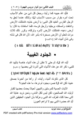 ‫اﻟﺒﺎب اﻟﺜﺎﻧﻰ: ﻣﻦ أﻧﻮار دروس اﻟﮭﺠﺮة ) ٥٠١ (‬

‫‪‬‬
‫ﻓﺄﱠﺪ اﷲ ﺣﺒﯿﺒﮫ ﻛﻤﺎ رأﯾﻨﺎ، وﺟﻌﻞ ﻛﻞ ﺷﺊ ﻣﻦ ﻋﺎﻟﻢ اﻷﺳﺒﺎب‬
‫ﯾ‬
‫ﺗﺤﺖ أﻣﺮه ﺑﻘﺮار ﻣﻦ ﻣﺴﺒﺐ اﻷﺳﺒﺎب ‪ ،U‬وﻟﺬﻟﻚ ﻋﻨﺪﻣﺎ ﻟﺤﻖ ﺑﮫ‬
‫اﻟﺮﺟﻞ اﻟﻔﺎرس اﻟﻌﺘﯿﺪ ﻗﺎل اﻟﻨﺒﻰ: ﯾﺎ أرض ﺧﺬﯾﮫ، ﻓﺎﻣﺘﺜﻠﺖ اﻷرض‬
‫واﻧﺸﻘﺖ وأﻣﺴﻜﺖ ﺑﺮﺟﻠﯿﮫ وأرﺟﻞ ﻓﺮﺳﮫ، ﻓﻠﻤﺎ اﺳﺘﻐﺎث ﺑﮫ ﻗﺎل: ﯾﺎ‬
‫أرض دﻋﯿﮫ، ﻓﺎﻣﺘﺜﻠﺖ اﻷرض ﻷﻣﺮه وﺗﺮﻛﺘﮫ، وﻛﺮر ذﻟﻚ ﺛﻼث‬
‫ﻣﺮات ﻟﻨﻌﻠﻢ أن اﻷرض ﻣﺴﺨﺮة ﻟﮫ ﺑﺄﻣﺮ اﷲ، ﻷن اﷲ ﻗﺎل ﻓﻰ ﺷﺄﻧﮫ‬
‫وﻓﻰ ﺷﺄن أﻧﺒﯿﺎء اﷲ: ]٤٦اﻟﻨﺴﺎء[‬
‫} ‪{ «!$# ÂcøŒÎ*Î/ tí$sÜã‹Ï9 žwÎ) @Aqß™§‘ `ÏB $uZù=y™ö‘r& !$tBur‬‬

‫• اﻟﺠﻨﻮد اﻟﻐﯿﺒﯿﺔ‬
‫أﱠﺪه اﷲ ‪ ،U‬ﺛﻢ ﺣﺘﻰ ﻻ ﻧﻈﻦ أن ھﺬه أﺷﯿﺎء ﺧﺎﺻﺔ ﺑﺘﺄﯾﯿﺪ اﷲ‬
‫ﯾ‬
‫ﻟﻠﻨﺒﻰ، ذﻛﺮ اﷲ ﻋﻦ ھﺬه اﻷﺷﯿﺎء اﻟﺘﻰ أﺷﺮﻧﺎ إﻟﻰ ﺑﻌﻀﮭﺎ: ]٠٤اﻟﺘﻮﺑﺔ[‬
‫} ‪{ $yd÷rt•s? öN©9 7ŠqãYàfÎ/ ¼çny‰-ƒr&ur Ïmø‹n=tã ¼çmtGt^‹Å6y™ ª!$# tAt“Rr'sù‬‬

‫ﻛﻞ اﻟﺬى ذﻛﺮﻧﺎه أﺷﯿﺎء رأﯾﻨﺎه، أو رآھﺎ ﻣﻦ أﺧﺒﺮﻧﺎ ﺑﺼﺪق‬
‫ﻋﻨﮭﺎ، ﻟﻜﻦ اﷲ ‪ U‬ﻧﺼﺮه ﺑﺠﻨﻮد ﻟﻢ ﻧﺮھﺎ، ﻣﺎ ھﺬه اﻟﺠﻨﻮد؟‬
‫اﻵﯾﺎت اﻟﺤﺴﯿﺔ ﻟﻠﻤﺮﺳﻠﯿﻦ واﻟﻨﺒﯿﯿﻦ أﺣﯿﺎﻧً ﯾﺤﺪث ﺑﻌﻀﮭﺎ ﻟﻜﺒﺎر‬
‫ﺎ‬
‫أوﻟﯿﺎء اﷲ اﻟﺼﺎﻟﺤﯿﻦ، ﻟﻜﻦ ﻟﯿﺲ ﻟﻜﻞ اﻟﻨﺎس، وﻧﺤﻦ ﻧﺮﯾﺪ ﻋﻨﺎﯾﺔ اﷲ‬
‫اﻟﺘﻰ ﻣﻌﻨﺎ ﻛﻠﻨﺎ، َ َ ﱠف اﷲ اﻟﻨﺒﻰ وﻋ ﱠﻓﻨﺎ ﺑﺄن اﻟﺠﻨﻮد اﻟﺤﻘﯿﻘﯿﻦ اﻟﺬﯾﻦ‬
‫ﺮ‬
‫ﻓﻌﺮ‬
‫أﱠﺪ اﷲ ﺣﻀﺮة اﻟﻨﺒﻰ ﺑﮭﻢ ﻻ ﺗﺮاھﻢ اﻟﻌﯿﻮن:‬
‫ﯾ‬
‫‪‬‬
‫اﻟﺸﯿﺦ ﻓﻮزى ﻣﺤﻤﺪ أﺑﻮزﯾﺪ‬

‫اﻟﻜﺘﺎب اﻟﺴﺒﻌﻮن‬

‫‪PDF created with pdfFactory Pro trial version www.pdffactory.com‬‬

 