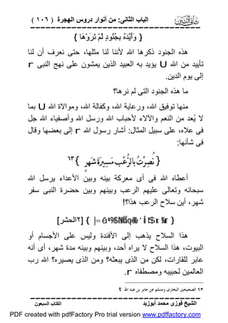 ‫اﻟﺒﺎب اﻟﺜﺎﻧﻰ: ﻣﻦ أﻧﻮار دروس اﻟﮭﺠﺮة ) ٦٠١ (‬

‫‪‬‬
‫} ََﱠ َ ُ ِ ُُﻮ ٍ ﱠﻢْ َ َوْ َﺎ {‬
‫وأﯾﺪه ﺑﺠﻨ د ﻟ ﺗﺮ ھ‬
‫ھﺬه اﻟﺠﻨﻮد ذﻛﺮھﺎ اﷲ ﻷﻧﻨﺎ ﻟﻨﺎ ﻣﺜﻠﮭﺎ، ﺣﺘﻰ ﻧﻌﺮف أن ﻟﻨﺎ‬
‫ﺗﺄﯾﯿﺪ ﻣﻦ اﷲ ‪ U‬ﯾﺆﯾﺪ ﺑﮫ اﻟﻌﺒﯿﺪ اﻟﺬﯾﻦ ﯾﻤﺸﻮن ﻋﻠﻰ ﻧﮭﺞ اﻟﻨﺒﻰ ‪r‬‬
‫إﻟﻰ ﯾﻮم اﻟﺪﯾﻦ.‬
‫ﻣﺎ ھﺬه اﻟﺠﻨﻮد اﻟﺘﻰ ﻟﻢ ﻧﺮھﺎ؟‬
‫ﻣﻨﮭﺎ ﺗﻮﻓﯿﻖ اﷲ، ورﻋﺎﯾﺔ اﷲ، وﻛﻔﺎﻟﺔ اﷲ، وﻣﻮاﻻة اﷲ ‪ U‬ﺑﻤﺎ‬
‫ﻻ ُﻌﺪ ﻣﻦ اﻟﻨﻌﻢ واﻵﻻء ﻷﺣﺒﺎب اﷲ ورﺳﻞ اﷲ وأﺻﻔﯿﺎء اﷲ ﺟﻞ‬
‫ﯾ‬
‫ﻓﻰ ﻋﻼه، ﻋﻠﻰ ﺳﺒﯿﻞ اﻟﻤﺜﺎل: أﺷﺎر رﺳﻮل اﷲ ‪ r‬إﻟﻰ ﺑﻌﻀﮭﺎ وﻗﺎل‬
‫ﻓﻰ ﺷﺄﻧﮭﺎ:‬

‫} ﻧُﺼ‪‬ﺮ‪‬ﺕ‪ ‬ﺑﺎﻟﺮ‪‬ﻋ‪‬ﺐ ﻣ‪‬ﺴ‪‬ﲑ‪‬ﺓ‪ ‬ﺷ‪‬ﻬﺮٍ {‬

‫‪‬‬

‫أﻋﻄﺎه اﷲ ﻓﻰ أى ﻣﻌﺮﻛﺔ ﺑﯿﻨﮫ وﺑﯿﻦ اﻷﻋﺪاء ﯾﺮﺳﻞ اﷲ‬
‫ﺳﺒﺤﺎﻧﮫ وﺗﻌﺎﻟﻰ ﻋﻠﯿﮭﻢ اﻟﺮﻋﺐ وﺑﯿﻨﮭﻢ وﺑﯿﻦ ﺣﻀﺮة اﻟﻨﺒﻰ ﺳﻔﺮ‬
‫ﺷﮭﺮ، أﯾﻦ ﺳﻼح اﻟﺮﻋﺐ ھﺬا؟!‬
‫} ‪٢] { |=ôã”•9$# ãNÍkÍ5qè=è% ’Îû t$x‹s%ur‬اﻟﺤﺸﺮ[‬

‫ھﺬا اﻟﺴﻼح ﯾﺬھﺐ إﻟﻰ اﻷﻓﺌﺪة وﻟﯿﺲ ﻋﻠﻰ اﻷﺟﺴﺎم أو‬
‫اﻟﺒﯿﻮت، ھﺬا اﻟﺴﻼح ﻻ ﯾﺮاه أﺣﺪ، وﺑﯿﻨﮭﻢ وﺑﯿﻨﮫ ﻣﺪة ﺷﮭﺮ، أى أﻧﮫ‬
‫ﻋﺎﺑﺮ ﻟﻠﻘﺎرات، ﻟﻜﻦ ﻣﻦ اﻟﺬى ﯾﺒﻌﺜﮫ؟ وﻣﻦ اﻟﺬى ﯾﺼﯿﺮه؟ اﷲ رب‬
‫اﻟﻌﺎﻟﻤﯿﻦ ﻟﺤﺒﯿﺒﮫ وﻣﺼﻄﻔﺎه ‪.r‬‬
‫٣٦ ﺍﻟﺼﺤﻴﺤﲔ ﺍﻟﺒﺨﺎﺭﻯ ﻭﻣﺴﻠﻢ ﻋﻦ ﺟﺎﺑﺮ ﺑﻦ ﻋﺒﺪ ﺍﷲ ‪. t‬‬

‫‪‬‬
‫اﻟﺸﯿﺦ ﻓﻮزى ﻣﺤﻤﺪ أﺑﻮزﯾﺪ‬

‫اﻟﻜﺘﺎب اﻟﺴﺒﻌﻮن‬

‫‪PDF created with pdfFactory Pro trial version www.pdffactory.com‬‬

 