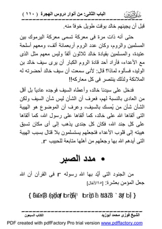 ‫اﻟﺒﺎب اﻟﺜﺎﻧﻰ: ﻣﻦ أﻧﻮار دروس اﻟﮭﺠﺮة ) ٠١١ (‬

‫‪‬‬
‫ﻗﺒﻞ أن ﯾﺠﯿﺌﮭﻢ ﺧﺎﻟﺪ ﺑﻮﻗﺖ ﻃﻮﯾﻞ ﺧﻮﻓً ﻣﻨﮫ.‬
‫ﺎ‬
‫ﺣﺘﻰ أﻧﮫ ذات ﻣﺮة ﻓﻰ ﻣﻌﺮﻛﺔ ﺗﺴﻤﻰ ﻣﻌﺮﻛﺔ اﻟﯿﺮﻣﻮك ﺑﯿﻦ‬
‫اﻟﻤﺴﻠﻤﯿﻦ واﻟﺮوم، وﻛﺎن ﻋﺪد اﻟﺮوم أرﺑﻌﻤﺎﺋﺔ أﻟﻒ، وﻣﻌﮭﻢ أﺳﻠﺤﺔ‬
‫ﻋﺘﯿﺪة، واﻟﻤﺴﻠﻤﯿﻦ ﺑﻘﯿﺎدة ﺧﺎﻟﺪ ﺛﻼﺛﻮن أﻟﻔً وﻟﯿﺲ ﻣﻌﮭﻢ ﻣﺜﻞ اﻟﺬى‬
‫ﺎ‬
‫ﻣﻊ اﻷﻋﺪاء، ﻓﺄراد أﺣﺪ ﻗﺎدة اﻟﺮوم اﻟﻜﺒﺎر أن ﯾﺮى ﺳﯿﻒ ﺧﺎﻟﺪ ﺑﻦ‬
‫اﻟﻮﻟﯿﺪ، ﻓﺴﺄﻟﻮه ﻟﻤﺎذا؟ ﻗﺎل: ﻷﻧﻰ ﺳﻤﻌﺖ أن ﺳﯿﻒ ﺧﺎﻟﺪ أﺣﻀﺮﺗﮫ ﻟﮫ‬
‫اﻟﻤﻼﺋﻜﺔ وﻟﺬﻟﻚ ﯾﻨﺘﺼﺮ ﻓﻰ ﻛﻞ ﻣﻌﺎرﻛﮫ!!‬
‫ﻓﺪﺧﻞ ﻋﻠﻰ ﺳﯿﺪﻧﺎ ﺧﺎﻟﺪ، وأﻋﻄﺎه اﻟﺴﯿﻒ ﻓﻮﺟﺪه ﻋﺎدﯾً ﺑﻞ أﻗﻞ‬
‫ﺎ‬
‫ﻣﻦ اﻟﻌﺎدى ﺑﺎﻟﻨﺴﺒﺔ ﻟﮭﻢ، ﻓﻌﺮف أن اﻟﺸﺄن ﻟﯿﺲ ﺷﺄن اﻟﺴﯿﻒ وﻟﻜﻦ‬
‫اﻟﺸﺄن ﺷﺄن ﻣﻦ ُﻤﺴﻚ ﺑﺎﻟﺴﯿﻒ، وﻋﺮف أن اﻟﻤﻮﺿﻮع ھﻮ اﻟﮭﯿﺒﺔ‬
‫ﯾ‬
‫اﻟﺘﻰ أﻟﻘﺎھﺎ اﷲ ﻋﻠﻰ ﺧﺎﻟﺪ، ﻛﻤﺎ أﻟﻘﺎھﺎ ﻋﻠﻰ رﺳﻮل اﷲ، ﻛﻤﺎ أﻟﻘﺎھﺎ‬
‫ﻋﻠﻰ ﻛﻞ ﺟﻨﺪ اﷲ، ﻓﻜﺎن ﻛﻞ ﺟﻨﺪى ﯾﺬھﺐ إﻟﻰ أى ﻣﻜﺎن ﺗﺴﺒﻖ‬
‫ھﯿﺒﺘﮫ إﻟﻰ ﻗﻠﻮب اﻷﻋﺪاء ﻓﺘﺠﻌﻠﮭﻢ ﯾﺴﺘﺴﻠﻤﻮن ﺑﻼ ﻗﺘﺎل ﺑﺴﺒﺐ اﻟﮭﯿﺒﺔ‬
‫اﻟﺘﻰ أﯾﺪھﻢ اﷲ ﺑﮭﺎ وﺟﻌﻠﮭﻢ ﻣﻦ أھﻠﮭﺎ ﻣﺘﺎﺑﻌﺔ ﻟﻠﺤﺒﯿﺐ ‪.r‬‬

‫• ﻣﺪد اﻟﺼﺒﺮ‬
‫ﻣﻦ اﻟﺠﻨﻮد اﻟﺘﻰ أﱠﺪ ﺑﮭﺎ اﷲ رﺳﻮﻟﮫ ‪ r‬ﻓﻰ اﻟﻘﺮآن أن اﷲ‬
‫ﯾ‬
‫ﺟﻌﻞ اﻟﻤﺆﻣﻦ ﺑﻌﺸﺮة: ]٥٦اﻷﻧﻔﺎل[‬
‫} )‪{ Èû÷ütGs•($ÏB (#qç7Î=øótƒ tbrçŽÉ9»|¹ tbrçŽô³Ïã öNä3ZÏiB `ä3tƒ bÎ‬‬
‫‪‬‬
‫اﻟﺸﯿﺦ ﻓﻮزى ﻣﺤﻤﺪ أﺑﻮزﯾﺪ‬

‫اﻟﻜﺘﺎب اﻟﺴﺒﻌﻮن‬

‫‪PDF created with pdfFactory Pro trial version www.pdffactory.com‬‬

 