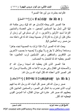 ‫اﻟﺒﺎب اﻟﺜﺎﻧﻰ: ﻣﻦ أﻧﻮار دروس اﻟﮭﺠﺮة ) ١١١ (‬

‫‪‬‬
‫ﻓﺎﻟﻮاﺣﺪ ﺑﻌﺸﺮة، ﻣﻦ أﯾﻦ ھﺬا اﻟﺼﺒﺮ؟‬
‫} ‪١٢٧] { «!$$Î/ žwÎ) x8çŽö9|¹ $tBur ÷ŽÉ9ô¹$#ur‬اﻟﻨﺤﻞ[‬

‫ھﺬا اﻟﺼﺒﺮ اﻟﺬى ﯾﺒﻌﺜﮫ ﻟﻺﻧﺴﺎن ھﻮ اﷲ ‪ ،U‬وﻣﻦ ﺣﻜﻤﺔ اﷲ‬
‫‪ U‬اﻟﺘﻰ ﺷﻤﻞ ﺑﮭﺎ اﻟﻤﺴﻠﻤﯿﻦ أﺟﻤﻌﯿﻦ – ﺣﺘﻰ اﻟﻌﺼﺎة واﻟﻤﺬﻧﺒﯿﻦ‬
‫اﻛﺮاﻣً ﻟﺴﯿﺪ اﻷوﻟﯿﻦ واﻵﺧﺮﯾﻦ – أن أى ﻣﺴﻠﻢ ﻓﻰ أى زﻣﺎن أو‬
‫ﺎ‬
‫ﻣﻜﺎن ﻗﺒﻞ أن ﺗﻨﺰل ﺑﮫ ﻛﺎرﺛﺔ أو ﻣﺼﯿﺒﺔ ﯾﺒﻌﺚ اﷲ ﻟﮫ ﻓﻰ داﺧﻠﮫ ﻣﺪد‬
‫ﻣﻦ ﺻﺒﺮ رب اﻟﻌﺎﻟﻤﯿﻦ ‪.U‬‬
‫ا‬
‫ﯾﺒﻌﺚ اﷲ ﻟﮫ اﻟﺼﺒﺮ أو ً، ﻓﺈذا ﻧﺰﻟﺖ ﺑﮫ اﻟﻤﺼﯿﺒﺔ ﺗﺠﺪه ﺟﺎھﺰً‬
‫ﻻ‬
‫وﻣﺴﺘﻌﺪً وﻣﺘﺄھﻞ ﻻ ﯾﻔﺰع وﻻ ﯾﮭﻠﻊ وﻻ ُﺼﯿﺒﮫ ﻣﺎ ﯾﺼﯿﺐ اﻵﺧﺮﯾﻦ‬
‫ﯾ‬
‫ا‬
‫ﻣﻦ اﻟﻜﺎﻓﺮﯾﻦ واﻟﻤﻨﺎﻓﻘﯿﻦ وﻏﯿﺮ اﻟ ُ َِﻤﯿﻦ ﻟﺮب اﻟﻌﺎﻟﻤﯿﻦ، ھﺬا‬
‫ﻤ ﺴﻠ‬
‫اﻟﺼﺒﺮ ﯾﻌﻄﯿﮫ اﷲ ﻟﻨﺎ ﻟﻨﺘﺤﻤﻞ ﺑﮫ اﻟﻤﺼﺎﺋﺐ.‬
‫ھﺬا اﻟﺼﺒﺮ اﻟﺬى ﻛﺎن ﯾﻌﻄﯿﮫ اﷲ ﻟﺴﯿﺪﻧﺎ رﺳﻮل اﷲ ‪r‬‬
‫وﻷﺻﺤﺎﺑﮫ ﻓﻰ اﻟﻘﺘﺎل وﻓﻰ ﺣﺮب اﻷﻋﺪاء، ﻛﺎن ﺑﺎﻟﻨﺴﺒﺔ ﻟﺮﺳﻮل اﷲ‬
‫ﻗﺪر اﻟﺼﺒﺮ اﻟﺬى أﻋﻄﺎه اﷲ ﻟﻜﻞ أﻧﺒﯿﺎء اﷲ ورﺳﻞ اﷲ:‬
‫} ‪٣٥] { È@ß™”•9$# z`ÏB ÏQ÷“yèø9$# (#qä9'ré& uŽy9|¹ $yJx. ÷ŽÉ9ô¹$$sù‬اﻷﺣﻘﺎف[‬

‫ﺻﺒﺮ رﺳﻮل اﷲ ﻗﺪر ﺻﺒﺮ ﻛﻞ أﻧﺒﯿﺎء اﷲ ورﺳﻞ اﷲ ﺑﻤﺎ ﻓﯿﮭﻢ‬
‫أﯾﻮب اﻟﺬى ﻧﻀﺮب ﺑﮫ اﻟﻤﺜﻞ ﻓﻰ اﻟﺼﺒﺮ، واﻟﻤﺴﻠﻤﯿﻦ اﻟﻌﺎدﯾﯿﻦ ﻛﺎن‬
‫ﯾﻌﻄﯿﮭﻢ اﷲ ﺻﺒﺮ ﻗﺪر ﻋﺸﺮة ﻓﻰ ﻣﯿﺪان اﻟﻘﺘﺎل، أﻣﺎ اﻟﻤﺆﻣﻦ اﻟﻘﻮى‬
‫ﻓﯿﻌﻄﯿﮫ اﷲ أﻛﺜﺮ.‬
‫‪‬‬
‫اﻟﺸﯿﺦ ﻓﻮزى ﻣﺤﻤﺪ أﺑﻮزﯾﺪ‬

‫اﻟﻜﺘﺎب اﻟﺴﺒﻌﻮن‬

‫‪PDF created with pdfFactory Pro trial version www.pdffactory.com‬‬

 