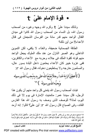 ‫اﻟﺒﺎب اﻟﺜﺎﻧﻰ: ﻣﻦ أﻧﻮار دروس اﻟﮭﺠﺮة ) ٢١١ (‬

‫‪‬‬

‫• ﻗﻮة اﻹﻣﺎم ﻋﻠ ّ ‪t‬‬
‫ﻰ‬
‫وﻟﺬﻟﻚ ﺳﯿﺪﻧﺎ ﻋﻠ ّ ‪ t‬وﻛﺮم اﷲ وﺟﮭﮫ وﻏﯿﺮه ﻣﻦ أﺻﺤﺎب‬
‫ﻰ‬
‫رﺳﻮل اﷲ، ﺑﻞ اﻟﻨﺴﺎء ﻣﻦ أﺻﺤﺎب رﺳﻮل اﷲ ﻛﺎﻧﻮا ﻓﻰ ﻣﯿﺪان‬
‫اﻟﻘﺘﺎل اﻟﻮاﺣﺪ ﻣﻨﮭﻢ ﻗﺪر ﻣﺎﺋﺔ ﻣﻦ اﻟﻔﺮﺳﺎن اﻟﺸﺠﻌﺎن ﻓﻰ ﻗﺘﺎل‬
‫اﻷﻋﺪاء!! ﻣﻦ أﯾﻦ ذﻟﻚ؟‬
‫اﻟﻄﺎﻗﺔ اﻟﺠﺴﻤﺎﻧﯿﺔ ﺿﻌﯿﻔﺔ، واﻟﻐﺬاء ﻻ ﯾﻜﻔﻰ، ﻟﻜﻦ اﻟﺘﻤﻮﯾﻦ‬
‫اﻟﺪاﺧﻠﻰ وھﻮ اﻟﺼﺒﺮ اﻟﻨﺎزل ﻣﻦ ﻋﻨﺪ ﻣﻠﻚ اﻟﻤﻠﻮك ﯾﺠﻌﻞ اﻟﻮاﺣﺪ‬
‫ﻣﻨﮭﻢ ﻗﻮﺗﮫ ﻛﻘﻮة اﻟ ََﻚ ﻓﻰ ﺟﻼده وﺣﺮﺑﮫ ﻣﻊ اﻷﻋﺪاء واﻟﻜﺎﻓﺮﯾﻦ،‬
‫ﻤﻠ‬
‫ﻓﻔﻰ ﻏﺰوة ﺧﯿﺒﺮ ﻛﺎن اﻷﻋﺪاء ﯾﺤﺘﻤﻮن داﺧﻞ اﻟﺒﻠﺪة ﺑﺴﻮر ﻋﺎ ٍ،‬
‫ل‬
‫واﻟﻤﺴﻠﻤﻮن ﺧﺎرﺟﮫ وﻻ ﯾﺴﺘﻄﯿﻌﻮن دﺧﻮﻟﮫ، ﻓﻘﺎل رﺳﻮل اﷲ ‪:r‬‬

‫} ﻷُﻋﻄ‪‬ﲔ‪ ‬ﺍﻟﺮﺍﻳﺔَ ﻏﺪﺍً ﺭﺟﻼ‪ ‬ﻳ‪‬ﻔﺘﺢ‪ ‬ﺍ‪ ُ‬ﻋﻠﻰ ﻳﺪﻳﻪ‪ ‬ﻳ‪‬ﺤ‪‬ﺐ‪ ‬ﺍ‪ َ‬ﻭﺭﺳﻮﻟﻪ‬
‫ﻭﻳ‪‬ﺤﺒ‪‬ﻪ ﺍ‪ ُ‬ﻭﺭﺳﻮﻟﻪ‪{ ‬‬

‫‪‬‬

‫ﻓﺒﺎت أﺻﺤﺎب رﺳﻮل اﷲ ﯾﺘﻤﻨﻰ ﻛﻞ واﺣﺪ ﻣﻨﮭﻢ أن ﯾﻜﻮن ھﺬا‬
‫اﻟﺮﺟﻞ، ﻗﺎل ﺳﯿﺪﻧﺎ ﻋﻤﺮ: ﻣﺎﺗﻤﻨﯿﺖ اﻹﻣﺎرة ﻓﻰ ﯾﻮم إﻻ ﻓﻰ ذﻟﻚ‬
‫اﻟﯿﻮم، ﻟﻤﺎذا؟ ﻟﻠﻮﺻﻒ اﻟﺬى وﺻﻒ ﺑﮫ رﺳﻮل اﷲ ھﺬا اﻟﻔﺎرس‬
‫اﻟﻘﺎﺋﺪ، وﻓﻰ اﻟﺼﺒﺎح ﻗﺎل رﺳﻮل اﷲ ‪ :r‬أﯾﻦ ﻋﻠ ّ؟ ﻗﺎﻟﻮا: إﻧﮫ أرﻣﺪ‬
‫ﻰ‬
‫ﻷ ﻦ ﺮ ﺟ ﻳ ﺐ‬
‫٦٦ ﺻﺤﻴﺢ ﻣﺴﻠﻢ ﻋﻦ ﺳﻌﺪ ﺑﻦ ﺃﰉ ﻭﻗﺎﺹ ‪ t‬ﻳﻘﻮﻝ ﲰﻌﺖ ﺭﺳﻮﻝ ﺍﷲ ‪ r‬ﻳ‪ ‬ﹸﻮ ﹸ ﻳ‪‬ﻮ‪‬ﻡ‪ ‬ﺧ‪‬ﻴ‪‬ﺒ‪‬ﺮ‪ُ » :‬ﻋ‪‬ﻄ‪‬ﻴ‪  ‬ﺍﻟ ‪‬ﺍﻳ‪‬ﺔﹶ ﺭ‪ ‬ﻼﹰ ‪‬ﺤ‪ ‬‬
‫ﻘﻝ‬
‫ﺍﻟ ﹼﻪ‪ ‬ﻭ‪‬ﺭ‪ ‬ﻮﻟﹶ ‪ ،‬ﻭ‪‬ﺤ‪  ‬ﺍﻟ ﹼ ‪ ‬ﻭ‪‬ﺭ‪ ‬ﻮﹸ ‪ «‬ﻗﹶﺎﻝﹶ: ﻓﹶﺘ‪‬ﻄﹶﺎﻭ‪‬ﻟﹾﻨ‪‬ﺎ ﻟﹶﻬ‪‬ﺎ ﻓﹶﻘﹶﺎﻝﹶ »ﺍﺩ‪ ‬ﻮﺍ ﻟ‪‬ﻲ ﻋ‪‬ﻠ‪‬ﺎ« ﻓﹶﹸﺗ‪‬ﻲ‪ ‬ﺑﹺﻪ‪ ‬ﺃﹶﺭ‪‬ﻣ‪‬ﺪ‪ .‬ﻓﹶﺒ‪‬ﺼ‪‬ﻖ‪ ‬ﻓ‪‬ﻲ ﻋ‪‬ﻴ‪‬ﻨﹺﻪ‪ ‬ﻭ‪‬ﺩ‪‬ﻓﹶﻊ‪ ‬ﺍﻟ ‪‬ﺍﻳ‪‬ـﺔﹶ‬
‫ﺮ‬
‫ﻴ ﺄ‬
‫ﻋ‬
‫ﻠ ﺳ ﻪ ﻳ ﺒﻪ ﻠﻪ ﺳ ﻟﻪ‬
‫ﺇﹺﻟﹶﻴ‪‬ﻪ‪ .‬ﻓﹶﻔﹶﺘ‪‬ﺢ‪ ‬ﺍﻟ ﹼ ‪ ‬ﻋ‪‬ﻠﹶﻴ‪‬ﻪ‪.«‬‬
‫ﻠﻪ‬

‫‪‬‬
‫اﻟﺸﯿﺦ ﻓﻮزى ﻣﺤﻤﺪ أﺑﻮزﯾﺪ‬

‫اﻟﻜﺘﺎب اﻟﺴﺒﻌﻮن‬

‫‪PDF created with pdfFactory Pro trial version www.pdffactory.com‬‬

 