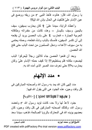 ‫اﻟﺒﺎب اﻟﺜﺎﻧﻰ: ﻣﻦ أﻧﻮار دروس اﻟﮭﺠﺮة ) ٣١١ (‬

‫‪‬‬
‫ﯾﺎ رﺳﻮل اﷲ، ﻗﺎل: ھﺎﺗﻮه، ﻓﺄﺧﺬ اﻟﻨﺒﻰ ‪ r‬ﻣﻦ رﯾﻘﮫ ووﺿﻊ ﻓﻰ‬
‫ﻋﯿﻦ اﻹﻣﺎم ﻋﻠ ّ ﻓ ُﻔﯿﺖ ﻓﻰ اﻟﺤﺎل ﺑﺈذن اﷲ ‪!!U‬‬
‫ﻰ ﺸ‬
‫وأﻋﻄﺎه اﻟﺮاﯾﺔ، ﺳﯿﺪﻧﺎ ﻋﻠ ّ ‪ t‬ﻛﺎن ﯾﺤﺎرب ﺑﺴﯿﻔﯿﻦ، ﺳﯿﻒ‬
‫ﻰ‬
‫ﺑﺎﻟﯿﻤﯿﻦ وﺳﯿﻒ ﺑﺎﻟﯿﺴﺎر – وھﺬه ﻛﺎﻧﺖ ﻣﻦ ﻣﻘﺪراﺗﮫ وﻃﺎﻗﺎﺗﮫ‬
‫اﻟﺤﺮﺑﯿﺔ اﻟﺠﺒﺎرة – ﻓﺤﺎرب ‪ t‬ﻋﻠﻰ ﺑﺎب اﻟﺤﺼﻦ ﯾﺮﯾﺪ أن ﯾﻔﺘﺤﮫ‬
‫إﻟﻰ أن ﺗﻜﺴﺮ اﻟﺴﯿﻔﯿﻦ، ﻓﺄﻣﺴﻚ ﺑﺎﻟﺒﺎب وﺷ ﱠه ﻓﺨﻠﻌﮫ، وﺣﻤﻠﮫ ﯾﺤﺘﻤﻰ‬
‫ﺪ‬
‫ﺑﮫ ﻣﻦ ﺳﯿﻮف اﻷﻋﺪاء، ودﺧﻞ اﻟﻤﺴﻠﻤﻮن ﻣﻦ ﺗﺤﺖ اﻟﺒﺎب ﺣﺘﻰ ﻓﺘﺢ‬
‫اﷲ اﻟﺤﺼﻦ.‬
‫وﺑﻌﺪ أن ﻓﺘﺤﻮا اﻟﺤﺼﻦ ﺟﺎء ﺛﻼﺛﯿﻦ رﺟ ً ﻟُﺤﺮﻛﻮا اﻟﺒﺎب‬
‫ﻼ ﯿ‬
‫ﻟﯿﻀﻌﻮه ﻣﻜﺎﻧﮫ ﻓﻠﻢ ﯾﺴﺘﻄﯿﻌﻮا!! إذً ﻛﯿﻒ ﺣﻤﻠﮫ اﻹﻣﺎم ﻋﻠ ّ وﻛﺎن‬
‫ﻰ‬
‫ا‬
‫ﯾﺤﺎرب ﺑﮫ؟!! ﺣﺘﻰ ﻧﻌﺮف ﻣﺪد اﻟﺼﺒﺮ اﻟﺬى أﻣﺪه اﷲ ﺑﮫ.‬

‫• ﻣﺪد اﻹﻟﮭﺎم‬
‫ﻣﺪد إﻟﮭﻰ ﻛﺎن اﷲ ﯾﻤﺪ ﺑﮫ رﺳﻮل اﷲ وأﺻﺤﺎﺑﮫ اﻟﻤﺒﺎرﻛﯿﻦ ﻓﻰ‬
‫ﻛﻞ وﻗﺖ وﺣﯿﻦ، ھﺬه اﻟﺠﻨﻮد ھﻰ اﻟﺘﻰ ﯾﻘﻮل اﷲ ﻓﯿﮭﺎ:‬
‫} ‪٤٠] { $yd÷rt•s? öN©9 7ŠqãYàfÎ/ ¼çny‰-ƒr&ur‬اﻟﺘﻮﺑﺔ[‬

‫ﺟﻨﻮد ﻻﻋ ﱠ ﻟﮭﺎ وﻻ ﺣﺪ، ﻛﺎﻧﺖ ﺗﺆﯾﺪ رﺳﻮل اﷲ ‪ r‬وﺗﻌﻀﺪ‬
‫ﺪ‬
‫رﺳﻮل اﷲ، وﻛﺬﻟﻚ أﺻﺤﺎﺑﮫ اﻟﻤﺒﺎرﻛﯿﻦ ﻓﻰ ﻛﻞ وﻗﺖ وﺣﯿﻦ، ﻛﺎن‬
‫ﺑﻌﻀﮭﻢ ﯾﺆﯾﺪه اﷲ ﻓﻰ اﻟﻤﻌﺎرك ﺑﺎﻟﺮؤﯾﺎ اﻟﺼﺎﻟﺤﺔ، ﻓﺬھﺐ ﺳﯿﺪﻧﺎ ﺳﻌﺪ‬
‫‪‬‬
‫اﻟﺸﯿﺦ ﻓﻮزى ﻣﺤﻤﺪ أﺑﻮزﯾﺪ‬

‫اﻟﻜﺘﺎب اﻟﺴﺒﻌﻮن‬

‫‪PDF created with pdfFactory Pro trial version www.pdffactory.com‬‬

 