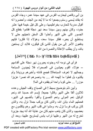 ‫اﻟﺒﺎب اﻟﺜﺎﻧﻰ: ﻣﻦ أﻧﻮار دروس اﻟﮭﺠﺮة ) ٤١١ (‬

‫‪‬‬
‫ﺑﻦ أﺑﻰ وﻗﺎص ﻟﯿﺤﺎرب اﻟﻔﺮس ﻓﻰ ﻋﮭﺪ ﺳﯿﺪﻧﺎ ﻋﻤﺮ، وﺟﺎء اﻟﻔﺮس‬
‫ﻟﮫ ﺑﻘﺎﺋﺪ ُﺴﻤﻰ رﺳﺘﻢ وﺟﻤﻌﻮا ﻟﮫ ﻣﺎ ﻻ ُﻌﺪ ﻣﻦ اﻟﺠﻨﺪ، وأﺣﻀﺮوا ﻟﮫ‬
‫ﯾ‬
‫ﯾ‬
‫أﻓﯿﺎل ﻣﺪرﺑﺔ ﻟﺘﺤﺎرب ﺑﺨﺮاﻃﯿﻤﮭﺎ، وﻋﻠﻰ ﻛﻞ ﻓﯿﻞ ﺧﯿﻤﺔ ﻓﯿﮭﺎ ﻋﺸﺮ‬
‫ﺟﻨﻮد، وﻛﺎن ﺑﯿﻨﮭﻢ وﺑﯿﻦ ﺳﯿﺪﻧﺎ ﺳﻌﺪ ﻧﮭﺮ دﺟﻠﺔ ﻓﻘﺎﻣﻮا ﺑﻘﻄﻊ ﻛﻞ‬
‫اﻟﺠﺴﻮر اﻟﺘﻰ ﻋﻠﻰ اﻟﻨﮭﺮ وأﺧﺬوا ﻛﻞ اﻟﺴﻔﻦ ﻧﺎﺣﯿﺘﮭﻢ ﺣﺘﻰ ﻻ‬
‫ﯾﺴﺘﻄﯿﻊ أن ﯾﻌﺒﺮ، ﻓﻔﻜﺮ ﺳﯿﺪﻧﺎ ﺳﻌﺪ، وھﺆﻻء إذا ﻓﻜﺮوا ﻓﺈﻧﮭﻢ‬
‫ﯾﺪﻓﻌﻮن اﻷﻣﺮ إﻟﻰ ﻣﻦ ﯾﻘﻮل ﻟﻠﺸﺊ ﻛﻦ ﻓﯿﻜﻮن، ﻓﻼﺑﺪ أن ﯾﺴﺘﻌﯿﻦ‬
‫ﺑﺎﷲ، وأن ﯾﻄﻠﺐ اﻹﻏﺎﺛﺔ واﻟﻨﺼﺮة ﻣﻦ اﷲ:‬
‫} )‪٩] { öNà6s9 z>$yftFó™$$sù öNä3-/u‘ tbqèW‹ÉótGó¡n@ øŒÎ‬اﻷﻧﻔﺎل[‬

‫ﻓﺮأى ﻓﻰ ﻧﻮﻣﮫ أﻧﮫ وﺟﻨﻮده ﯾﻌﺒﺮون ﻧﮭﺮ دﺟﻠﺔ ﻋﻠﻰ أﻗﺪاﻣﮭﻢ‬
‫– ھﺆﻻء اﻟﻘﻮم ﯾﻌﯿﺸﻮن ﻓﻰ اﻟﺼﺤﺮاء ﻓﻼ ُﺠﯿﺪون اﻟﺴﺒﺎﺣﺔ‬
‫ﯾ‬
‫و ِﻤﺎﻟﮭﻢ ﻻ ﺗﻌﺮف اﻟﺴﺒﺎﺣﺔ!! ﻓﺠﻤﻊ ﻗﺎدﺗﮫ وأﺧﺒﺮھﻢ ﺑﺮؤﯾﺎه ! وﻟﻢ‬
‫ﺟ‬
‫ﯾﻜﺬﺑﻮه ﺑﻞ ﻓﻌﻠﻮا ﻣﺎ إﻟﮭﻤﮫ اﷲ .... ﺑﮫ وﻧﺼﺮھﻢ اﷲ ﻧﺼﺮا ﻋﺰﯾﺰا‬
‫ﻣﺆزرً ... ﺣﺘﻰ ﻛﻮﺑﺎ واﺣﺪا ﻟﻢ ﯾﻔﻘﺪوه ﻓﻰ اﻟﻤﺎ!‬
‫ا‬
‫وأﺑﯿﻦ ذﻟﻢ ﺑﺘﻮﺿﯿﺢ ﺑﺴﯿﻂ ! ﻓﻰ اﻟﺼﺒﺎح وﻗﻒ اﻟﺠﯿﺶ وﻋﺪده‬
‫ﺛﻼﺛﻮن أﻟﻔً ﻋﻠﻰ اﻟﻨﮭﺮ وﻗﺎﻟﻮا ﺟﻤﯿﻌً: )ﺑﺴﻢ اﷲ ﺣﺴﺒﻨﺎ اﷲ وﻧﻌﻢ‬
‫ﺎ‬
‫ﺎ‬
‫اﻟﻮﻛﯿﻞ ﻧﻌﻢ اﻟﻤﻮﻟﻰ وﻧﻌﻢ اﻟﻨﺼﯿﺮ( وأﻟﻘﻮا ﺑﺄﻧﻔﺴﮭﻢ ﻓﻰ اﻟﻨﮭﺮ،‬
‫ﻓﺤﻤﻠﮭﻢ اﻟﻤﺎء ﺑﺈذن اﷲ، واﻟﺬى ﻛﺎن ﯾﺮﻛﺐ ﺟﻤ ً ﻧﺰل ﺑﮫ، واﻟﺬى‬
‫ﻼ‬
‫ﻛﺎن ﯾﺮﻛﺐ ﻓﺮﺳً ﻧﺰل ﺑﮫ، وﻣﺸﻮا ﻓﻰ ﻗﻠﺐ اﻟﻨﮭﺮ وھﻢ ﯾﺘﻜﻠﻤﻮن ﻣﻊ‬
‫ﺎ‬
‫ﺑﻌﻀﮭﻢ، واﻟﺬى ﻛﺎن ﯾﺘﻌﺐ ﻣﻨﮭﻢ ﻛﺎن ﻣﻦ ﻋﻨﺎﯾﺔ اﷲ أﻧﮫ ﯾﺠﺪ ﺟﺰﯾﺮة‬
‫ﺗﺨﺮج ﻟﮫ ﻣﻦ اﻟﻨﮭﺮ وﻋﻠﯿﮭﺎ ﺗﺮاب ﯾﺎﺑﺲ ﻟﯿﺴﺘﺮﯾﺢ ﻋﻠﯿﮭﺎ، وﺑﻌﺪ أن‬
‫‪‬‬
‫اﻟﺸﯿﺦ ﻓﻮزى ﻣﺤﻤﺪ أﺑﻮزﯾﺪ‬

‫اﻟﻜﺘﺎب اﻟﺴﺒﻌﻮن‬

‫‪PDF created with pdfFactory Pro trial version www.pdffactory.com‬‬

 