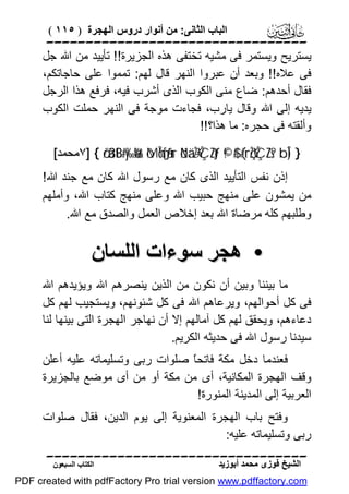 ‫اﻟﺒﺎب اﻟﺜﺎﻧﻰ: ﻣﻦ أﻧﻮار دروس اﻟﮭﺠﺮة ) ٥١١ (‬

‫‪‬‬
‫ﯾﺴﺘﺮﯾﺢ وﯾﺴﺘﻤﺮ ﻓﻰ ﻣﺸﯿﮫ ﺗﺨﺘﻔﻰ ھﺬه اﻟﺠﺰﯾﺮة!! ﺗﺄﯾﯿﺪ ﻣﻦ اﷲ ﺟﻞ‬
‫ﻓﻰ ﻋﻼه!! وﺑﻌﺪ أن ﻋﺒﺮوا اﻟﻨﮭﺮ ﻗﺎل ﻟﮭﻢ: ﺗﻤﻤﻮا ﻋﻠﻰ ﺣﺎﺟﺎﺗﻜﻢ،‬
‫ﻓﻘﺎل أﺣﺪھﻢ: ﺿﺎع ﻣﻨﻰ اﻟﻜﻮب اﻟﺬى أﺷﺮب ﻓﯿﮫ، ﻓﺮﻓﻊ ھﺬا اﻟﺮﺟﻞ‬
‫ﯾﺪﯾﮫ إﻟﻰ اﷲ وﻗﺎل ﯾﺎرب، ﻓﺠﺎءت ﻣﻮﺟﺔ ﻓﻰ اﻟﻨﮭﺮ ﺣﻤﻠﺖ اﻟﻜﻮب‬
‫وأﻟﻘﺘﮫ ﻓﻰ ﺣﺠﺮه: ﻣﺎ ھﺬا؟!!‬
‫} )‪٧] { ö/ä3tB#y‰ø%r& ôMÎm6s[ãƒur öNä.÷ŽÝÇZtƒ ©!$# (#rçŽÝÇZs? bÎ‬ﻣﺤﻤﺪ[‬

‫إذن ﻧﻔﺲ اﻟﺘﺄﯾﯿﺪ اﻟﺬى ﻛﺎن ﻣﻊ رﺳﻮل اﷲ ﻛﺎن ﻣﻊ ﺟﻨﺪ اﷲ!‬
‫ﻣﻦ ﯾﻤﺸﻮن ﻋﻠﻰ ﻣﻨﮭﺞ ﺣﺒﯿﺐ اﷲ وﻋﻠﻰ ﻣﻨﮭﺞ ﻛﺘﺎب اﷲ، وأﻣﻠﮭﻢ‬
‫وﻃﻠﺒﮭﻢ ﻛﻠﮫ ﻣﺮﺿﺎة اﷲ ﺑﻌﺪ إﺧﻼص اﻟﻌﻤﻞ واﻟﺼﺪق ﻣﻊ اﷲ.‬

‫• ھﺠﺮ ﺳﻮءات اﻟﻠﺴﺎن‬
‫ﻣﺎ ﺑﯿﻨﻨﺎ وﺑﯿﻦ أن ﻧﻜﻮن ﻣﻦ اﻟﺬﯾﻦ ﯾﻨﺼﺮھﻢ اﷲ وﯾﺆﯾﺪھﻢ اﷲ‬
‫ﻓﻰ ﻛﻞ أﺣﻮاﻟﮭﻢ، وﯾﺮﻋﺎھﻢ اﷲ ﻓﻰ ﻛﻞ ﺷﺌﻮﻧﮭﻢ، وﯾﺴﺘﺠﯿﺐ ﻟﮭﻢ ﻛﻞ‬
‫دﻋﺎءھﻢ، وﯾﺤﻘﻖ ﻟﮭﻢ ﻛﻞ آﻣﺎﻟﮭﻢ إﻻ أن ﻧﮭﺎﺟﺮ اﻟﮭﺠﺮة اﻟﺘﻰ ﺑﯿﻨﮭﺎ ﻟﻨﺎ‬
‫ﺳﯿﺪﻧﺎ رﺳﻮل اﷲ ﻓﻰ ﺣﺪﯾﺜﮫ اﻟﻜﺮﯾﻢ.‬
‫ﻓﻌﻨﺪﻣﺎ دﺧﻞ ﻣﻜﺔ ﻓﺎﺗﺤً ﺻﻠﻮات رﺑﻰ وﺗﺴﻠﯿﻤﺎﺗﮫ ﻋﻠﯿﮫ أﻋﻠﻦ‬
‫ﺎ‬
‫وﻗﻒ اﻟﮭﺠﺮة اﻟﻤﻜﺎﻧﯿﺔ، أى ﻣﻦ ﻣﻜﺔ أو ﻣﻦ أى ﻣﻮﺿﻊ ﺑﺎﻟﺠﺰﯾﺮة‬
‫اﻟﻌﺮﺑﯿﺔ إﻟﻰ اﻟﻤﺪﯾﻨﺔ اﻟﻤﻨﻮرة!‬
‫وﻓﺘﺢ ﺑﺎب اﻟﮭﺠﺮة اﻟﻤﻌﻨﻮﯾﺔ إﻟﻰ ﯾﻮم اﻟﺪﯾﻦ، ﻓﻘﺎل ﺻﻠﻮات‬
‫رﺑﻰ وﺗﺴﻠﯿﻤﺎﺗﮫ ﻋﻠﯿﮫ:‬
‫‪‬‬
‫اﻟﺸﯿﺦ ﻓﻮزى ﻣﺤﻤﺪ أﺑﻮزﯾﺪ‬

‫اﻟﻜﺘﺎب اﻟﺴﺒﻌﻮن‬

‫‪PDF created with pdfFactory Pro trial version www.pdffactory.com‬‬

 