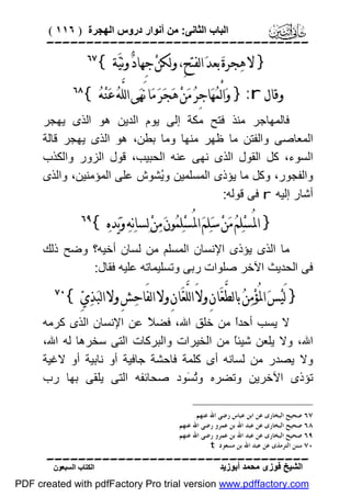 ‫اﻟﺒﺎب اﻟﺜﺎﻧﻰ: ﻣﻦ أﻧﻮار دروس اﻟﮭﺠﺮة ) ٦١١ (‬

‫‪‬‬

‫} ﻻ ﻫ‪‬ﺠﺮﺓ‪ ‬ﺑﻌﺪ‪ ‬ﺍﻟﻔﺘﺢِ، ﻭﻟﻜﻦ‪ ‬ﺟِﻬﺎﺩ‪ ‬ﻭﻧﻴ‪‬ﺔ {‬

‫‪‬‬

‫ﻭﻗﺎﻝ ‪ }:r‬ﻭ‪‬ﺍﻟْﻤ‪‬ﻬ‪‬ﺎﺟِﺮ‪ ‬ﻣ‪‬ﻦ‪ ‬ﻫ‪‬ﺠ‪‬ﺮ‪ ‬ﻣ‪‬ﺎ ﻧَﻬ‪‬ﻰ ﺍﻟﻠﱠﻪ‪ ‬ﻋ‪‬ﻨ‪‬ﻪ‪{ ‬‬

‫‪‬‬

‫ﻓﺎﻟﻤﮭﺎﺟﺮ ﻣﻨﺬ ﻓﺘﺢ ﻣﻜﺔ إﻟﻰ ﯾﻮم اﻟﺪﯾﻦ ھﻮ اﻟﺬى ﯾﮭﺠﺮ‬
‫اﻟﻤﻌﺎﺻﻰ واﻟﻔﺘﻦ ﻣﺎ ﻇﮭﺮ ﻣﻨﮭﺎ وﻣﺎ ﺑﻄﻦ، ھﻮ اﻟﺬى ﯾﮭﺠﺮ ﻗﺎﻟﺔ‬
‫اﻟﺴﻮء، ﻛﻞ اﻟﻘﻮل اﻟﺬى ﻧﮭﻰ ﻋﻨﮫ اﻟﺤﺒﯿﺐ، ﻗﻮل اﻟﺰور واﻟﻜﺬب‬
‫واﻟﻔﺠﻮر، وﻛﻞ ﻣﺎ ﯾﺆذى اﻟﻤﺴﻠﻤﯿﻦ وُﺸﻮش ﻋﻠﻰ اﻟﻤﺆﻣﻨﯿﻦ، واﻟﺬى‬
‫ﯾ‬
‫أﺷﺎر إﻟﯿﮫ ‪ r‬ﻓﻰ ﻗﻮﻟﮫ:‬

‫} ﺍﳌُﺴ‪‬ﻠ‪‬ﻢ‪ ‬ﻣ‪‬ﻦ‪ ‬ﺳ‪‬ﻠ‪‬ﻢ‪ ‬ﺍﳌُﺴ‪‬ﻠ‪‬ﻤ‪‬ﻮﻥ‪ ‬ﻣ‪‬ﻦ‪ ‬ﻟ‪‬ﺴﺎﻧ‪‬ﻪ‪ ‬ﻭ‪‬ﻳ‪‬ﺪﻩ‪{ ‬‬

‫‪‬‬

‫ﻣﺎ اﻟﺬى ﯾﺆذى اﻹﻧﺴﺎن اﻟﻤﺴﻠﻢ ﻣﻦ ﻟﺴﺎن أﺧﯿﮫ؟ وﺿﺢ ذﻟﻚ‬
‫ﻓﻰ اﻟﺤﺪﯾﺚ اﻵﺧﺮ ﺻﻠﻮات رﺑﻰ وﺗﺴﻠﯿﻤﺎﺗﮫ ﻋﻠﯿﮫ ﻓﻘﺎل:‬

‫} ﻟَﻴ‪‬ﺲ‪ ‬ﺍﳌُﺆﻣ‪‬ﻦ‪ ‬ﺑﺎﻟﻄﱠﻌ‪‬ﺎﻥِ ﻭﻻَ ﺍﻟﻠﱠﻌ‪‬ﺎﻥِ ﻭﻻ ﺍﻟﻔَﺎﺣ‪‬ﺶِ ﻭﻻ ﺍﻟﺒ‪‬ﺬ‪‬ﻱ‪{ ‬‬
‫‪‬‬

‫‪‬‬

‫ﻻ ﯾﺴﺐ أﺣﺪً ﻣﻦ ﺧﻠﻖ اﷲ، ﻓﻀ ً ﻋﻦ اﻹﻧﺴﺎن اﻟﺬى ﻛﺮﻣﮫ‬
‫ﻼ‬
‫ا‬
‫اﷲ، وﻻ ﯾﻠﻌﻦ ﺷﯿﺌً ﻣﻦ اﻟﺨﯿﺮات واﻟﺒﺮﻛﺎت اﻟﺘﻰ ﺳﺨﺮھﺎ ﻟﮫ اﷲ،‬
‫ﺎ‬
‫وﻻ ﯾﺼﺪر ﻣﻦ ﻟﺴﺎﻧﮫ أى ﻛﻠﻤﺔ ﻓﺎﺣﺸﺔ ﺟﺎﻓﯿﺔ أو ﻧﺎﺑﯿﺔ أو ﻻﻏﯿﺔ‬
‫ﺗﺆذى اﻵﺧﺮﯾﻦ وﺗﻀﺮه وُ َﻮد ﺻﺤﺎﺋﻔﮫ اﻟﺘﻰ ﯾﻠﻘﻰ ﺑﮭﺎ رب‬
‫ﺗﺴ‬
‫٧٦ ﺻﺤﻴﺢ ﺍﻟﺒﺨﺎﺭﻯ ﻋﻦ ﺍﺑﻦ ﻋﺒﺎﺱ ﺭﺿﻰ ﺍﷲ ﻋﻨﻬﻢ.‬
‫٨٦ ﺻﺤﻴﺢ ﺍﻟﺒﺨﺎﺭﻯ ﻋﻦ ﻋﺒﺪ ﺍﷲ ﺑﻦ ﻋﻤﺮﻭ ﺭﺿﻰ ﺍﷲ ﻋﻨﻬﻢ.‬
‫٩٦ ﺻﺤﻴﺢ ﺍﻟﺒﺨﺎﺭﻯ ﻋﻦ ﻋﺒﺪ ﺍﷲ ﺑﻦ ﻋﻤﺮﻭ ﺭﺿﻰ ﺍﷲ ﻋﻨﻬﻢ.‬
‫٠٧ ﺳﻨﻦ ﺍﻟﺘﺮﻣﺬﻯ ﻋﻦ ﻋﺒﺪ ﺍﷲ ﺑﻦ ﻣﺴﻌﻮﺩ ‪.t‬‬

‫‪‬‬
‫اﻟﺸﯿﺦ ﻓﻮزى ﻣﺤﻤﺪ أﺑﻮزﯾﺪ‬

‫اﻟﻜﺘﺎب اﻟﺴﺒﻌﻮن‬

‫‪PDF created with pdfFactory Pro trial version www.pdffactory.com‬‬

 