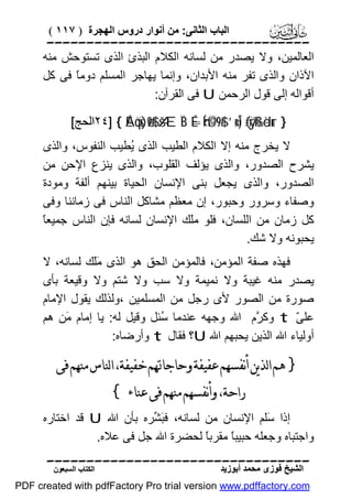 ‫اﻟﺒﺎب اﻟﺜﺎﻧﻰ: ﻣﻦ أﻧﻮار دروس اﻟﮭﺠﺮة ) ٧١١ (‬

‫‪‬‬
‫اﻟﻌﺎﻟﻤﯿﻦ، وﻻ ﯾﺼﺪر ﻣﻦ ﻟﺴﺎﻧﮫ اﻟﻜﻼم اﻟﺒﺬئ اﻟﺬى ﺗﺴﺘﻮﺣﺶ ﻣﻨﮫ‬
‫اﻵذان واﻟﺬى ﺗﻔﺮ ﻣﻨﮫ اﻷﺑﺪان، وإﻧﻤﺎ ﯾﮭﺎﺟﺮ اﻟﻤﺴﻠﻢ دوﻣً ﻓﻰ ﻛﻞ‬
‫ﺎ‬
‫أﻗﻮاﻟﮫ إﻟﻰ ﻗﻮل اﻟﺮﺣﻤﻦ ‪ U‬ﻓﻰ اﻟﻘﺮآن:‬
‫} ‪٢٤] { ÉAöqs)ø9$# šÆÏB É=Íh‹©Ü9$# ’n<Î) (#ÿrß‰èdur‬اﻟﺤﺞ[‬

‫ﻻ ﯾﺨﺮج ﻣﻨﮫ إﻻ اﻟﻜﻼم اﻟﻄﯿﺐ اﻟﺬى ُﻄﯿﺐ اﻟﻨﻔﻮس، واﻟﺬى‬
‫ﯾ‬
‫ﯾﺸﺮح اﻟﺼﺪور، واﻟﺬى ﯾﺆﻟﻒ اﻟﻘﻠﻮب، واﻟﺬى ﯾﻨﺰع اﻹﺣﻦ ﻣﻦ‬
‫اﻟﺼﺪور، واﻟﺬى ﯾﺠﻌﻞ ﺑﻨﻰ اﻹﻧﺴﺎن اﻟﺤﯿﺎة ﺑﯿﻨﮭﻢ أﻟﻔﺔ وﻣﻮدة‬
‫وﺻﻔﺎء وﺳﺮور وﺣﺒﻮر، إن ﻣﻌﻈﻢ ﻣﺸﺎﻛﻞ اﻟﻨﺎس ﻓﻰ زﻣﺎﻧﻨﺎ وﻓﻰ‬
‫ﺎ‬
‫ﻛﻞ زﻣﺎن ﻣﻦ اﻟﻠﺴﺎن، ﻓﻠﻮ ﻣَﻚ اﻹﻧﺴﺎن ﻟﺴﺎﻧﮫ ﻓﺈن اﻟﻨﺎس ﺟﻤﯿﻌً‬
‫ﻠ‬
‫ﯾﺤﺒﻮﻧﮫ وﻻ ﺷﻚ.‬
‫ﻓﮭﺬه ﺻﻔﺔ اﻟﻤﺆﻣﻦ، ﻓﺎﻟﻤﺆﻣﻦ اﻟﺤﻖ ھﻮ اﻟﺬى ََﻚ ﻟﺴﺎﻧﮫ، ﻻ‬
‫ﻣﻠ‬
‫ﯾﺼﺪر ﻣﻨﮫ ﻏﯿﺒﺔ وﻻ ﻧﻤﯿﻤﺔ وﻻ ﺳﺐ وﻻ ﺷﺘﻢ وﻻ وﻗﯿﻌﺔ ﺑﺄى‬
‫ﺻﻮرة ﻣﻦ اﻟﺼﻮر ﻷى رﺟﻞ ﻣﻦ اﻟﻤﺴﻠﻤﯿﻦ ،وﻟﺬﻟﻚ ﯾﻘﻮل اﻹﻣﺎم‬
‫ﻋﻠ ّ ‪ t‬وﻛ ﱠم اﷲ وﺟﮭﮫ ﻋﻨﺪﻣﺎ ُﺌﻞ وﻗﯿﻞ ﻟﮫ: ﯾﺎ إﻣﺎم َﻦ ھﻢ‬
‫ﻣ‬
‫ﺳ‬
‫ﺮ‬
‫ﻰ‬
‫أوﻟﯿﺎء اﷲ اﻟﺬﯾﻦ ﯾﺤﺒﮭﻢ اﷲ ‪U‬؟ ﻓﻘﺎل ‪ t‬وأرﺿﺎه:‬

‫} ﻫﻢ ﺍﻟﺬﻳﻦ ﺃﻧﻔﺴﻬﻢ ﻋﻔﻴﻔﺔ ﻭﺣﺎﺟﺎﲥﻢ ﺧﻔﻴﻔﺔ، ﺍﻟﻨﺎﺱ ﻣﻨﻬﻢ ﻓﻰ‬
‫ﺭﺍﺣﺔ، ﻭﺃﻧﻔﺴﻬﻢ ﻣﻨﻬﻢ ﻓﻰ ﻋﻨﺎﺀ {‬

‫إذا َﻠﻢ اﻹﻧﺴﺎن ﻣﻦ ﻟﺴﺎﻧﮫ، ﻓ َ ﱢﺮه ﺑﺄن اﷲ ‪ U‬ﻗﺪ اﺧﺘﺎره‬
‫ﺒﺸ‬
‫ﺳ‬
‫واﺟﺘﺒﺎه وﺟﻌﻠﮫ ﺣﺒﯿﺒً ﻣﻘﺮﺑً ﻟﺤﻀﺮة اﷲ ﺟﻞ ﻓﻰ ﻋﻼه.‬
‫ﺎ‬
‫ﺎ‬
‫‪‬‬
‫اﻟﺸﯿﺦ ﻓﻮزى ﻣﺤﻤﺪ أﺑﻮزﯾﺪ‬

‫اﻟﻜﺘﺎب اﻟﺴﺒﻌﻮن‬

‫‪PDF created with pdfFactory Pro trial version www.pdffactory.com‬‬

 