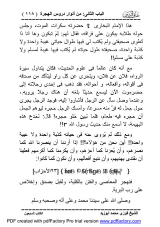 ‫اﻟﺒﺎب اﻟﺜﺎﻧﻰ: ﻣﻦ أﻧﻮار دروس اﻟﮭﺠﺮة ) ٨١١ (‬

‫‪‬‬
‫ھﺬا اﻹﻣﺎم اﻟﺒﺨﺎرى ‪ t‬ﺣﻀﺮﺗﮫ ﺳﻜﺮات اﻟﻤﻮت، وﺟﻠﺲ‬
‫ﺣﻮﻟﮫ ﻃﻼﺑﮫ ﯾﺒﻜﻮن ﻋﻠﻰ ﻓﺮاﻗﮫ، ﻓﻘﺎل ﻟﮭﻢ: ِ َ ﺗﺒﻜﻮن وھﺎ أﻧﺎ ذا‬
‫ﻟﻢ‬
‫ُﻄﻮى ﺻﺤﯿﻔﺘﻰ وﻟﻢ ُﻜﺘﺐ ﻟﻰ ﻓﯿﮭﺎ ﻃﻮال ﺣﯿﺎﺗﻰ ﻏﯿﺒﺔ واﺣﺪة وﻻ‬
‫ﯾ‬
‫ﺗ‬
‫ﻛﺬﺑﺔ واﺣﺪة، ﺻﺤﯿﻔﺘﮫ ﻃﻮل ﺣﯿﺎﺗﮫ ﻟﻢ ُﻜﺘﺐ ﻓﯿﮭﺎ ﻏﯿﺒﺔ ﻟﻤﺴﻠﻢ وﻻ‬
‫ﯾ‬
‫ﻛﺬﺑﺔ ﻋﻠﻰ ﻣﺴﻠﻢ!!‬
‫ﻣﻊ أﻧﮫ ﻛﺎن ﻋﺎﻟﻤً ﻓﻰ ﻋﻠﻮم اﻟﺤﺪﯾﺚ، ﻓﻜﺎن ﯾﺘﺪاول ﺳﯿﺮة‬
‫ﺎ‬
‫اﻟﺮواه، ﻓﻼن ﻋﻦ ﻓﻼن، وﯾﺘﺤﺮى ﻋﻦ ﻛﻞ را ٍ ﻟﯿﺘﺄﻛﺪ ﻣﻦ ﺻﺪﻗﮫ‬
‫و‬
‫ﻓﻰ أﻗﻮاﻟﮫ، وأﻓﻌﺎﻟﮫ، و أﺣﻮاﻟﮫ، ﻓﻘﺪ ذھﺐ ﻓﻰ إﺣﺪى رﺣﻼﺗﮫ إﻟﻰ‬
‫ﺣﻀﺮﻣﻮت اﻵن ﻟﯿﺴﻤﻊ ﺣﺪﯾﺜً ﺑﻠﻐﮫ أن ھﻨﺎك رﺟ ً ﯾﺮوﯾﮫ.،‬
‫ﻼ‬
‫ﺎ‬
‫وﻋﻨﺪﻣﺎ وﺻﻞ ﺳﺄل ﻋﻦ اﻟﺮﺟﻞ ﻓﺄﺷﺎروا إﻟﯿﮫ، ﻓﻮﺟﺪ اﻟﺮﺟﻞ ﯾﺠﺮى‬
‫ﺣﻮل ﺟﻤﻞ ﻟﮫ ﻓ ﱠ ﻣﻨﮫ ﻣﺴﺮﻋً، وأﻣﺴﻚ اﻟﺮﺟﻞ ﺣﺠﺮه ﻟﯿﻮھﻢ اﻟﺠﻤﻞ‬
‫ﺎ‬
‫ﺮ‬
‫أن ﺣﺠﺮه ﻓﯿﮫ ﻃﻌﺎم، ﻓﻠﻤﺎ ﺗﺒﯿﻦ ﺧﻠﻮ ﺣﺠﺮه ! ﻗﺎل: ﺗﺨﺪع ھﺬه‬
‫اﻟﺒﮭﯿﻤﺔ، ﻻ أﺳﻤﻊ ﻣﻨﻚ ﺣﺪﯾﺚ رﺳﻮل اﷲ ‪!!r‬‬
‫وﻣﻊ ذﻟﻚ ﻟﻢ ُﺮوى ﻋﻨﮫ ﻓﻰ ﺣﯿﺎﺗﮫ ﻛﺬﺑﺔ واﺣﺪة وﻻ ﻏﯿﺒﺔ‬
‫ﯾ‬
‫واﺣﺪة!! أﯾﻦ ﻧﺤﻦ ﻣﻦ ھﺆﻻء؟!! إذا أردﻧﺎ أن ﯾﻨﺼﺮﻧﺎ اﷲ ﻛﻤﺎ‬
‫ﻧﺼﺮھﻢ، وأن ُﻌﺰﻧﺎ ﻛﻤﺎ أﻋﺰھﻢ، وأن ﯾﻜﺮﻣﻨﺎ ﻛﻤﺎ أﻛﺮﻣﮭﻢ ﻓﻌﻠﯿﻨﺎ‬
‫ﯾ‬
‫أن ﻧﻘﺘﺪى ﺑﮭﺪﯾﮭﻢ، وأن ﻧﺘﺒﻊ أﻓﻌﺎﻟﮭﻢ، وأن ﻧﻜﻮن ﻛﻤﺎ ﻛﺎﻧﻮا:‬
‫} ¹|‰‪٢٣] { Ïmø‹n=tã ©!$# (#rß‰yg»tã $tB (#qè%y‬اﻷﺣﺰاب[‬

‫ﻓﻨﮭﺠﺮ اﻟﻤﻌﺎﺻﻰ واﻟﻔﺘﻦ ﺑﺎﻟﻜﻠﯿﺔ، وُﻘﺒﻞ ﺑﺼﺪق وإﺧﻼص‬
‫ﻧ‬
‫ﻋﻠﻰ رب اﻟﺒﺮﯾﺔ.‬
‫وﺻﻠﻰ اﷲ ﻋﻠﻰ ﺳﯿﺪﻧﺎ ﻣﺤﻤﺪ وﻋﻠﻰ آﻟﮫ وﺻﺤﺒﮫ وﺳﻠﻢ‬
‫‪‬‬
‫اﻟﺸﯿﺦ ﻓﻮزى ﻣﺤﻤﺪ أﺑﻮزﯾﺪ‬

‫اﻟﻜﺘﺎب اﻟﺴﺒﻌﻮن‬

‫‪PDF created with pdfFactory Pro trial version www.pdffactory.com‬‬

 