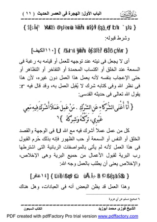 ‫اﻟﺒﺎب اﻷول: اﻟﮭﺠﺮة ﻓﻰ اﻟﻌﺼﺮ اﻟﺤﺪﯾﺚ ) ١١ (‬

‫‪‬‬
‫} ‪{ $[sÎ=»|¹ WxuKtã ö@yJ÷èu‹ù=sù ¾ÏmÎn/u‘ uä!$s)Ï9 (#qã_ö•tƒ tb%x. `yJsù‬‬
‫وﺷﺮط ﻗﺒﻮﻟﮫ:‬

‫} ‪١١٠] { #J‰tnr& ÿ¾ÏmÎn/u‘ ÍoyŠ$t7ÏèÎ/ õ8ÎŽô³ç„ Ÿwur‬اﻟﻜﮭﻒ[‬

‫أى ﻻ ﯾﺠﻌﻞ ﻓﻰ ﻧﯿﺘﮫ ﻋﻨﺪ ﺗﻮﺟﮭﮫ ﻟﻠﻌﻤﻞ أو ﻗﯿﺎﻣﮫ ﺑﮫ رﻏﺒﺔ ﻓﻰ‬
‫اﻟﺴﻤﻌﺔ ﻋﻨﺪ اﻟﺨﻠﻖ أو اﻛﺘﺴﺎب اﻟﻤﺤﻤﺪة أو اﻟﺘﻔﺎﺧﺮ أو اﻟﺘﻈﺎھﺮ أو‬
‫ﺣﺘﻰ اﻹﻋﺠﺎب ﺑﻨﻔﺴﮫ ﻷﻧﮫ ﯾﻌﻤﻞ ھﺬا اﻟﻌﻤﻞ دون ﻏﯿﺮه، ﻷن ھﺬا‬
‫ﻓﻰ ﻧﻈﺮ اﷲ وﻓﻰ ﻛﺘﺎﺑﮫ ﺷﺮك ﻻ ُﻘﺒﻞ اﻟﻌﻤﻞ ﺑﮫ، وﻗﺪ ﻗﺎل ﻓﯿﮫ ‪:r‬‬
‫ﯾ‬
‫ﯾﻘﻮل اﷲ ﺗﻌﺎﻟﻰ ﻓﻰ ﺣﺪﯾﺜﮫ اﻟﻘﺪﺳﻰ:‬

‫} ﺃَﻧَﺎ ﺃَﻏْﻨ‪‬ﻰ ﺍﻟﺸ‪‬ﺮ‪‬ﻛَﺎﺀ‪ ‬ﻋ‪‬ﻦِ ﺍﻟﺸ‪‬ﺮ‪‬ﻙ‪ . ‬ﻣ‪‬ﻦ‪ ‬ﻋ‪‬ﻤ‪‬ﻞَ ﻋ‪‬ﻤ‪‬ﻼ‪ ‬ﺃَﺷ‪‬ﺮ‪‬ﻙَ ﻓ‪‬ﻴﻪ‪ ‬ﻣ‪‬ﻌ‪‬ﻲ‬
‫ﻏَﻴ‪‬ﺮِﻱ، ﺗَﺮ‪‬ﻛْﺘُﻪ‪ ‬ﻭ‪‬ﺷ‪‬ﺮ‪‬ﻛَﻪ‪{ ‬‬

‫‪‬‬

‫ﻛﻞ ﻣﻦ ﻋﻤﻞ ﻋﻤ ً أﺷﺮك ﻓﯿﮫ ﻣﻊ اﷲ ‪ U‬ﻓﻰ اﻟﻮﺟﮭﺔ واﻟﻘﺼﺪ‬
‫ﻼ‬
‫اﻟﺨﻠﻖ أو اﻟﻨﻔﺲ أو اﻟﺴﻤﻌﺔ أو ﺣﺐ اﻟﻈﮭﻮر ﻓﺈﻧﮫ ﺑﺬﻟﻚ ُﺮم اﻟﻘﺒﻮل‬
‫ﺣ‬
‫ﻓﻰ ھﺬا اﻟﻌﻤﻞ ﻷﻧﮫ ﻟﻢ ﯾﺄﺗﻰ ﺑﺎﻟﻤﻮاﺻﻔﺎت اﻟﺮﺑﺎﻧﯿﺔ اﻟﺘﻰ اﺷﺘﺮﻃﮭﺎ‬
‫رب اﻟﺒﺮﯾﺔ ﻟﻘﺒﻮل اﻷﻋﻤﺎل ﻣﻦ ﺣﻤﯿﻊ اﻟﺒﺮﯾﺔ وھﻰ اﻹﺧﻼص،‬
‫واﻹﺧﻼص ﯾﻌﻨﻰ أن ﯾﻄﻠﺐ ﺑﺎﻟﻌﻤﻞ وﺟﮫ اﷲ:‬
‫} ‪١٤] { tûïÏe$!$# çms9 šúüÅÁÎ=÷‚ãB ©!$# (#qãã÷Š$$sù‬ﻏﺎﻓﺮ[‬

‫وھﺬا اﻟﻌﻤﻞ ﻗﺪ ﯾﻈﻦ اﻟﺒﻌﺾ أﻧﮫ ﻓﻰ اﻟﻌﺒﺎدات، وھﻞ ھﻨﺎك‬
‫٦ ﺻﺤﻴﺢ ﻣﺴﻠﻢ ﻋﻦ ﺃﰊ ﻫﺮﻳﺮﺓ‬

‫‪‬‬
‫اﻟﺸﯿﺦ ﻓﻮزى ﻣﺤﻤﺪ أﺑﻮزﯾﺪ‬

‫اﻟﻜﺘﺎب اﻟﺴﺒﻌﻮن‬

‫‪PDF created with pdfFactory Pro trial version www.pdffactory.com‬‬

 