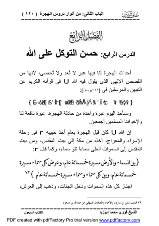 ‫اﻟﺒﺎب اﻟﺜﺎﻧﻰ: ﻣﻦ أﻧﻮار دروس اﻟﮭﺠﺮة ) ٠٢١ (‬

‫‪‬‬

‫‪‬‬
‫اﻟﺪرس اﻟﺮاﺑﻊ: ﺣﺴﻦ اﻟﺘﻮﻛﻞ ﻋﻠﻰ اﷲ‬
‫أﺣﺪاث اﻟﮭﺠﺮة ﻟﻨﺎ ﻓﯿﮭﺎ ِﺒﺮ ﻻ ُﻌﺪ وﻻ ُﺤﺼﻰ، ﻷﻧﮭﺎ ﻣﻦ‬
‫ﺗ‬
‫ﺗ‬
‫ﻋ‬
‫اﻟﻘﺼﺺ اﻹﻟﮭﻰ اﻟﺬى ﯾﻘﻮل ﻓﯿﮫ اﷲ ‪ U‬ﻓﻰ ﻗﺮآﻧﮫ اﻟﻜﺮﯾﻢ ﻋﻦ‬
‫اﻟﻨﺒﯿﯿﻦ واﻟﻤﺮﺳﻠﯿﻦ ﻓﻰ ]١١١ﯾﻮﺳﻒ[:‬
‫} 9‪{ É=»t6ø9F{$# ’Í<'rT[{ ×ouŽö9Ïã öNÎhÅÁ|Ás% ’Îû šc%x. ô‰s)s‬‬

‫وﺳﻨﺄﺧﺬ اﻟﯿﻮم ﻋﺒﺮة واﺣﺪة ﻣﻦ ﺣﺎدﺛﺔ اﻟﮭﺠﺮة، ﻋﺒﺮة ﻧﺎﻓﻌﺔ ﻟﻨﺎ‬
‫وﻹﺧﻮاﻧﻨﺎ اﻟﻤﺴﻠﻤﯿﻦ أﺟﻤﻌﯿﻦ.‬
‫إن اﷲ ‪ U‬ﻛﺎن ﻗﺒﻞ اﻟﮭﺠﺮة ﺑﻌﺎم أﺧﺬ ﺣﺒﯿﺒﮫ ‪ r‬ﻓﻰ رﺣﻠﺔ‬
‫اﻹﺳﺮاء واﻟﻤﻌﺮاج، أﺧﺬه ﻣﻦ ﻣﻜﺔ إﻟﻰ ﺑﯿﺖ اﻟﻤﻘﺪس، وﻣﻦ ﺑﯿﺖ‬
‫اﻟﻤﻘﺪس إﻟﻰ اﻟﺴﻤﻮات اﻟﻌﻠﻰ ﺳﻤﺎءً ﺗﻠﻮ ﺳﻤﺎء، وﻛﻤﺎ ﻗﺎل ‪:r‬‬
‫ا‬

‫}ﺑﲔ ﺍﻟﺴﻤﺎﺀ ﻭﺍﻷﺭﺽ ﻣﺴﲑﺓ ﲬﺴﻤﺎﺋﺔ ﻋﺎﻡ، ﻭﻋﺮﺽ ﻛﻞ ﲰﺎﺀ ﻣﺴﲑﺓ‬
‫ﲬﺴﻤﺎﺋﺔ ﻋﺎﻡ، ﻭﺑﲔ ﻛﻞ ﲰﺎﺀ ﻭﲰﺎﺀ ﻣﺴﲑﺓ ﲬﺴﻤﺎﺋﺔ ﻋﺎﻡ{‬

‫‪‬‬

‫اﺟﺘﺎز ﻛﻞ ھﺬه اﻟﺴﻤﻮات ودﺧﻞ اﻟﺠﻨﺎت، وذھﺐ إﻟﻰ اﻟﻌﺮش،‬
‫٢٧ ‪‬ﺬﻳﺐ ﺳﻨﻦ ﺃﰊ ﺩﺍﻭﻭﺩ ﻭﺍﻷﲰﺎﺀ ﻭﺍﻟﺼﻔﺎﺕ ﻟﻠﺒﻴﻬﻘﻲ ﻋﻦ ﻋﺒﺪﺍﷲ ﺑﻦ ﻣﺴﻌﻮﺩ.‬

‫‪‬‬
‫اﻟﺸﯿﺦ ﻓﻮزى ﻣﺤﻤﺪ أﺑﻮزﯾﺪ‬

‫اﻟﻜﺘﺎب اﻟﺴﺒﻌﻮن‬

‫‪PDF created with pdfFactory Pro trial version www.pdffactory.com‬‬

 