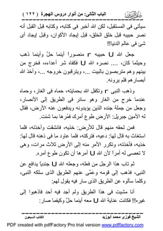 ‫اﻟﺒﺎب اﻟﺜﺎﻧﻰ: ﻣﻦ أﻧﻮار دروس اﻟﮭﺠﺮة ) ٢٢١ (‬

‫‪‬‬
‫ﺳﯿﺄﺗﻰ ﻓﻰ اﻟﻤﺴﺘﻘﺒﻞ، ﻟﻜﻦ اﷲ أﺧﺒﺮ ﻓﻰ ﻛﺘﺎﺑﮫ، وﻛﺘﺎﺑﮫ ﻗﺒﻞ اﻟﻘﺒﻞ أﻧﮫ‬
‫ﻧﺼﺮ ﺣﺒﯿﺒﮫ ﻗﺒﻞ ﺧﻠﻖ اﻟﺨﻠﻖ، ﻗﺒﻞ إﯾﺠﺎد اﻷﻛﻮان، وﻗﺒﻞ إﯾﺠﺎد أى‬
‫ﺷﺊ ﻓﻰ ﻋﺎﻟﻢ اﻟﺪﻧﯿﺎ!!‬
‫ﺟﻌﻞ اﷲ ‪ U‬ﺣﺒﯿﺒﮫ ‪ r‬ﻣﻨﺼﻮرً أﯾﻨﻤﺎ ﺣ ﱠ وأﯾﻨﻤﺎ ذھﺐ‬
‫ﻞ‬
‫ا‬
‫وﺣﯿﺜﻤﺎ ﻛﺎن، .... ﻧﺼﺮه اﷲ ‪ U‬ﻓﻜﻔﺎه ﺷﺮ أﻋﺪاءه، ﻓﺨﺮج ﻣﻦ‬
‫ﺑﯿﻨﮭﻢ وھﻢ ﻣﺘﺮﺑﺼﻮن ﺑﺎﻟﺒﯿﺖ ...، وﯾﺘﺮﻗﺒﻮن ﺧﺮوﺟﮫ ...، وأﺧﺬ اﷲ‬
‫أﺑﺼﺎرھﻢ ﻓﻠﻢ ﯾﺮوﻧﮫ.‬
‫وذھﺐ اﻟﻨﺒﻰ ‪ r‬وﺗﻜﻔﻞ اﷲ ﺑﺤﻤﺎﯾﺘﮫ، ﺣﻤﺎه ﻓﻰ اﻟﻐﺎر، وﺣﻤﺎه‬
‫ﻋﻨﺪﻣﺎ ﺧﺮج ﻣﻦ اﻟﻐﺎر وھﻮ ﺳﺎﺋﺮ ﻓﻰ اﻟﻄﺮﯾﻖ إﻟﻰ اﻷﻧﺼﺎر،‬
‫وﺟﻌﻞ ﻣﻦ ﺟﻤﻠﺔ ﺟﻨﺪه اﻟﺬﯾﻦ ﯾﺆﯾﺪوﻧﮫ وﯾﺪﻓﻌﻮن ﻋﻨﮫ اﻷرض، ﻓﻘﺎل‬
‫ﻟﮫ اﻷﻣﯿﻦ ﺟﺒﺮﯾﻞ: اﻷرض ﻃﻮع أﻣﺮك ﻓ ُﺮھﺎ ﺑﻤﺎ ﺷﺌﺖ.‬
‫ﻤ‬
‫ﻓﻤﻦ ﻟﺤﻘﮫ ﻣﻨﮭﻢ ﻗﺎل ﻟﻸرض: ﺧﺬﯾﮫ، ﻓﺎﻧﺸﻘﺖ وأﺧﺬﺗﮫ، ﻓﻠﻤﺎ‬
‫اﺳﺘﻐﺎث ﺑﮫ ﻗﺎل ﻟﮭﺎ: دﻋﯿﮫ، ﻓﺘﺮﻛﺘﮫ، ﻓﻠﻤﺎ ﻋﺎود ﻣﺎ ﻓﻰ ذھﻨﮫ ﻗﺎل ﻟﮭﺎ:‬
‫ﺧﺬﯾﮫ، ﻓﺄﺧﺬﺗﮫ، وﺗﻜﺮر اﻷﻣﺮ ﻣﻨﮫ إﻟﻰ اﻷرض ﺛﻼث ﻣﺮات، وھﻰ‬
‫ﻻ ﺗﻌﺼﻰ ﻟﮫ أﻣﺮً ﻷن اﷲ ‪ U‬أﻣﺮھﺎ أن ﺗﻜﻮن ﻃﻮع أﻣﺮه.‬
‫ا‬
‫ﺛﻢ ﺗﺎب ھﺬا اﻟﺮﺟﻞ ﻣﻦ ﻓﻌﻠﮫ، وﺟﻌﻠﮫ اﷲ ‪ U‬ﺟﻨﺪﯾً ﯾﺪاﻓﻊ ﻋﻦ‬
‫ﺎ‬
‫اﻟﻨﺒﻰ، ﻓﺬھﺐ إﻟﻰ ﻗﻮﻣﮫ و َ ﱠﻰ ﻋﻨﮭﻢ اﻟﻄﺮﯾﻖ اﻟﺬى ﺳﻠﻜﮫ اﻟﻨﺒﻰ،‬
‫ﻋﻤ‬
‫وﻛﻠﻤﺎ ﺳﺄﻟﻮه ﻋﻦ اﻟﻄﺮﯾﻖ اﻟﺬى ﺳﺎر ﻓﯿﮫ ﯾﻘﻮل ﻟﮭﻢ:‬
‫أﻧﺎ ﻣﺸﯿﺖ ﻓﻰ ھﺬا اﻟﻄﺮﯾﻖ وﻟﻢ أﺟﺪ ﻓﯿﮫ أﺣﺪ ﻓﺎذھﺒﻮا إﻟﻰ‬
‫ﻏﯿﺮه!! ﻓﻜﺎﻧﺖ ﻋﻨﺎﯾﺔ اﷲ ‪ U‬ﻣﻌﮫ أﯾﻨﻤﺎ ﺣ ﱠ وﻛﯿﻔﻤﺎ ﺻﺎر:‬
‫ﻞ‬
‫‪‬‬
‫اﻟﺸﯿﺦ ﻓﻮزى ﻣﺤﻤﺪ أﺑﻮزﯾﺪ‬

‫اﻟﻜﺘﺎب اﻟﺴﺒﻌﻮن‬

‫‪PDF created with pdfFactory Pro trial version www.pdffactory.com‬‬

 