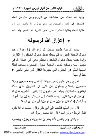 ‫اﻟﺒﺎب اﻟﺜﺎﻧﻰ: ﻣﻦ أﻧﻮار دروس اﻟﮭﺠﺮة ) ٣٢١ (‬

‫‪‬‬
‫وﻗﺎﯾﺔ اﷲ أﻏﻨﺖ ﻋﻦ ﻣﻀﺎﻋﻔﺔ ﻣﻦ اﻟﺪروع وﻋﻦ ﻋﺎل ﻣﻦ اﻷﻃﻢ‬
‫ﻓﺎﻟﺼﺪق ﻓﻰ اﻟﻐﺎر واﻟﺼﺪﯾﻖ ﻟﻢ وھﻢ ﯾﻘﻮﻟﻮن ﻣﺎ ﺑﺎﻟﻐﺎر ﻣﻦ إرم‬
‫ﻇﻨﻮا اﻟﺤﻤﺎم وﻇﻨﻮا اﻟﻌﻨﻜﺒﻮت ﻋﻠﻰ ﺧﯿﺮ اﻟﺒﺮﯾﺔ ﻟﻢ ﺗﻨﺴﺞ وﻟﻢ ﺗﺤﻢ‬

‫• إﻋﺰاز اﷲ ﻟﺮﺳﻮﻟﮫ‬
‫ﺣﻤﺎه اﷲ ﺑﻤﺎ ﻋﻠﻤﻨﺎه ﺟﻤﯿﻌً، ﺛﻢ أراد اﷲ ‪ U‬إﻋﺰازه ﻋﻨﺪ‬
‫ﺎ‬
‫دﺧﻮل اﻟﻤﺪﯾﻨﺔ اﻟﻤﻨﻮرة، ﻓﻠﻢ ﯾﺠﻌﻠﮫ ﯾﺪﺧﻞ دﺧﻮل اﻟﺨﺎﺋﻔﯿﻦ أو اﻟﻔﺎرﯾﻦ‬
‫وإﻧﻤﺎ ﺟﻌﻠﮫ ﯾﺪﺧﻞ دﺧﻮل اﻟﻔﺎﺗﺤﯿﻦ، ﻓﺎﻧﻈﺮ ﻣﻌﻰ إﻟﻰ ﻋﻨﺎﯾﺔ اﷲ ﻓﻰ‬
‫ﺗﺠﻤﯿﻞ ﻧﺒﯿﮫ وﺻﻔﯿﮫ ﻟﯿﺪﺧﻞ اﻟﻤﺪﯾﻨﺔ دﺧﻮل اﻟﻔﺎﺗﺤﯿﻦ، ﺳﻤﻌﺖ ﻗﺒﯿﻠﺔ‬
‫اﺳﻤﮭﺎ أﺳﻠﻢ ﻋﻦ اﻟﺠﺎﺋﺰة اﻟﺘﻰ ﺟﮭﺰھﺎ اﻟﻜﻔﺎر ﻟﻤﻦ ﯾﺄﺗﻰ ﺑﺎﻟﻨﺒﻰ ‪r‬‬
‫ﺣﯿً أو ﻣﯿﺘً.‬
‫ﺎ‬
‫ﺎ‬
‫ﻼ‬
‫ﻓﺨﺮج رﺟﻞ ﻣﻨﮭﻢ ُﺴﻤﻰ ُﺮﯾﺪة اﻷﺳﻠﻤﻰ وﻣﻌﮫ ﺳﺒﻌﯿﻦ رﺟ ً‬
‫ﺑ‬
‫ﯾ‬
‫ﻣﺪﺟﺠﯿﻦ ﺑﺎﻟﺴﻼح ﯾﺒﺤﺜﻮن ﻋﻦ اﻟﻨﺒﻰ ﻓﻰ اﻟﻄﺮﯾﻖ اﻟﺬى ﺳﻠﻜﮫ‬
‫ﻟﯿﻈﻔﺮوا ﺑﺎﻟﺠﺎﺋﺰة، وﺑﯿﻨﻤﺎ ھﻢ ﺳﺎﺋﺮون إذا ﺑﺎﻟﻨﺒﻰ أﻣﺎﻣﮭﻢ، ﻓﻘﺎل ﻟﮫ‬
‫‪َ :r‬ﻦ اﻟﺮﺟﻞ؟ ﻗﺎل: ُﺮﯾﺪه، ﻓﺎﻟﺘﻔﺖ إﻟﻰ أﺑﻰ ﺑﻜﺮ وﻗﺎل: َ ُد أﻣﺮك‬
‫ﺑﺮ‬
‫ﺑ‬
‫ﻣ‬
‫ﯾﺎ أﺑﺎ ﺑﻜﺮ !، ﺛﻢ ﻗﺎل ﻟﻠﺮﺟﻞ: ﻣﻤﻦ اﻟﺮﺟﻞ؟ أى ﻣﻦ أى ﻗﺒﯿﻠﺔ؟‬
‫ﻗﺎل: ﻣﻦ أﺳﻠﻢ، ﻓﺎﻟﺘﻔﺖ إﻟﻰ أﺑﻰ ﺑﻜﺮ وﻗﺎل: ﺳﻠﻤﺖ ﯾﺎ أﺑﺎ ﺑﻜﺮ،‬
‫ﻓﻘﺎل اﻟﺮﺟﻞ: و َﻦ أﻧﺖ؟ ﻗﺎل: أﻧﺎ ﻣﺤﻤﺪ رﺳﻮل اﷲ.‬
‫ﻣ‬
‫ﻟﻢ ﯾﺘﻨﻜﺮ وﻟﻢ ﯾﺘﺨﻔﻰ ﻷﻧﮫ ﯾﻌﻠﻢ أن اﷲ ﯾﺆﯾﺪه وﯾﻌﺰزه وﯾﻨﺼﺮه‬
‫‪‬‬
‫اﻟﺸﯿﺦ ﻓﻮزى ﻣﺤﻤﺪ أﺑﻮزﯾﺪ‬

‫اﻟﻜﺘﺎب اﻟﺴﺒﻌﻮن‬

‫‪PDF created with pdfFactory Pro trial version www.pdffactory.com‬‬

 