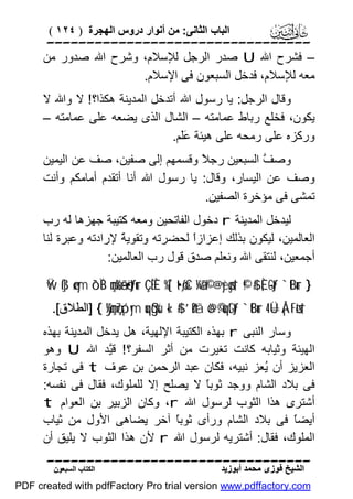 ‫اﻟﺒﺎب اﻟﺜﺎﻧﻰ: ﻣﻦ أﻧﻮار دروس اﻟﮭﺠﺮة ) ٤٢١ (‬

‫‪‬‬
‫– ﻓﺸﺮح اﷲ ‪ U‬ﺻﺪر اﻟﺮﺟﻞ ﻟﻺﺳﻼم، وﺷﺮح اﷲ ﺻﺪور ﻣﻦ‬
‫ﻣﻌﮫ ﻟﻺﺳﻼم، ﻓﺪﺧﻞ اﻟﺴﺒﻌﻮن ﻓﻰ اﻹﺳﻼم.‬
‫وﻗﺎل اﻟﺮﺟﻞ: ﯾﺎ رﺳﻮل اﷲ أﺗﺪﺧﻞ اﻟﻤﺪﯾﻨﺔ ھﻜﺬا؟! ﻻ واﷲ ﻻ‬
‫ﯾﻜﻮن، ﻓﺨﻠﻊ رﺑﺎط ﻋﻤﺎﻣﺘﮫ – اﻟﺸﺎل اﻟﺬى ﯾﻀﻌﮫ ﻋﻠﻰ ﻋﻤﺎﻣﺘﮫ –‬
‫ورﻛﺰه ﻋﻠﻰ رﻣﺤﮫ ﻋﻠﻰ ھﯿﺌﺔ ََﻢ.‬
‫ﻋﻠ‬
‫وﺻ ﱠ اﻟﺴﺒﻌﯿﻦ رﺟ ً وﻗﺴﻤﮭﻢ إﻟﻰ ﺻﻔﯿﻦ، ﺻﻒ ﻋﻦ اﻟﯿﻤﯿﻦ‬
‫ﻼ‬
‫ﻒ‬
‫وﺻﻒ ﻋﻦ اﻟﯿﺴﺎر، وﻗﺎل: ﯾﺎ رﺳﻮل اﷲ أﻧﺎ أﺗﻘﺪم أﻣﺎﻣﻜﻢ وأﻧﺖ‬
‫ﺗﻤﺸﻰ ﻓﻰ ﻣﺆﺧﺮة اﻟﺼﻔﯿﻦ.‬
‫ﻟﯿﺪﺧﻞ اﻟﻤﺪﯾﻨﺔ ‪ r‬دﺧﻮل اﻟﻔﺎﺗﺤﯿﻦ وﻣﻌﮫ ﻛﺘﯿﺒﺔ ﺟﮭﺰھﺎ ﻟﮫ رب‬
‫اﻟﻌﺎﻟﻤﯿﻦ، ﻟﯿﻜﻮن ﺑﺬﻟﻚ إﻋﺰازً ﻟﺤﻀﺮﺗﮫ وﺗﻘﻮﯾ ً ﻹرادﺗﮫ وﻋﺒﺮة ﻟﻨﺎ‬
‫ﺔ‬
‫ا‬
‫أﺟﻤﻌﯿﻦ، ﻟﻨﺘﻘﻰ اﷲ وﻧﻌﻠﻢ ﺻﺪق ﻗﻮل رب اﻟﻌﺎﻟﻤﯿﻦ:‬
‫} ‪Ÿw ß]ø‹ym ô`ÏB çmø%ã—ö•tƒur ÇËÈ %[`t•øƒxC ¼ã&©! @yèøgs† ©!$# È,-Gtƒ `tBur‬‬
‫†‪] { ÿ¼çmç7ó¡ym uqßgsù «!$# ’n?tã ö@©.uqtGtƒ `tBur 4 Ü=Å¡tFøts‬اﻟﻄﻼق[.‬

‫وﺳﺎر اﻟﻨﺒﻰ ‪ r‬ﺑﮭﺬه اﻟﻜﺘﯿﺒﺔ اﻹﻟﮭﯿﺔ، ھﻞ ﯾﺪﺧﻞ اﻟﻤﺪﯾﻨﺔ ﺑﮭﺬه‬
‫اﻟﮭﯿﺌﺔ وﺛﯿﺎﺑﮫ ﻛﺎﻧﺖ ﺗﻐﯿﺮت ﻣﻦ أﺛﺮ اﻟﺴﻔﺮ؟ ! ﻗﱠﺪ اﷲ ‪ U‬وھﻮ‬
‫ﯿ‬
‫اﻟﻌﺰﯾﺰ أن ُﻌﺰ ﻧﺒﯿﮫ، ﻓﻜﺎن ﻋﺒﺪ اﻟﺮﺣﻤﻦ ﺑﻦ ﻋﻮف ‪ t‬ﻓﻰ ﺗﺠﺎرة‬
‫ﯾ‬
‫ﻓﻰ ﺑﻼد اﻟﺸﺎم ووﺟﺪ ﺛﻮﺑً ﻻ ﯾﺼﻠﺢ إﻻ ﻟﻠﻤﻠﻮك، ﻓﻘﺎل ﻓﻰ ﻧﻔﺴﮫ:‬
‫ﺎ‬
‫أﺷﺘﺮى ھﺬا اﻟﺜﻮب ﻟﺮﺳﻮل اﷲ ‪ ،r‬وﻛﺎن اﻟﺰﺑﯿﺮ ﺑﻦ اﻟﻌﻮام ‪t‬‬
‫أﯾﻀً ﻓﻰ ﺑﻼد اﻟﺸﺎم ورأى ﺛﻮﺑً آﺧﺮ ﯾﻀﺎھﻰ اﻷول ﻣﻦ ﺛﯿﺎب‬
‫ﺎ‬
‫ﺎ‬
‫اﻟﻤﻠﻮك، ﻓﻘﺎل: أﺷﺘﺮﯾﮫ ﻟﺮﺳﻮل اﷲ ‪ r‬ﻷن ھﺬا اﻟﺜﻮب ﻻ ﯾﻠﯿﻖ أن‬
‫‪‬‬
‫اﻟﺸﯿﺦ ﻓﻮزى ﻣﺤﻤﺪ أﺑﻮزﯾﺪ‬

‫اﻟﻜﺘﺎب اﻟﺴﺒﻌﻮن‬

‫‪PDF created with pdfFactory Pro trial version www.pdffactory.com‬‬

 