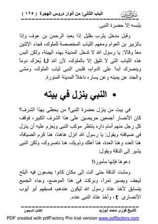 ‫اﻟﺒﺎب اﻟﺜﺎﻧﻰ: ﻣﻦ أﻧﻮار دروس اﻟﮭﺠﺮة ) ٥٢١ (‬

‫‪‬‬
‫ﯾﻠﺒﺴﮫ إﻻ ﺣﻀﺮة اﻟﻨﺒﻰ.‬
‫وﻗﺒﻞ ﻣﺪﺧﻞ ﯾﺜﺮب ﺑﻘﻠﯿﻞ إذا ﺑﻌﺒﺪ اﻟﺮﺣﻤﻦ ﺑﻦ ﻋﻮف وإذا‬
‫ﺑﺎﻟﺰﺑﯿﺮ ﺑﻦ اﻟﻌﻮام وﻣﻌﮭﻢ اﻟﺜﯿﺎب اﻟﻤﺨﺼﺼﺔ ﻟﻠﻤﻠﻮك، ﻓﺠﺎء اﻹﺛﻨﯿﻦ‬
‫ﻣﻌً وﻗﺎﻻ: ﯾﺎ رﺳﻮل اﷲ ﻻ ﺗﺪﺧﻞ اﻟﻤﺪﯾﻨﺔ ﺑﮭﺬه اﻟﮭﯿﺌﺔ، وﻟﻜﻦ اﻟﺒﺲ‬
‫ﺎ‬
‫ﺎ‬
‫ھﺬه اﻟﺜﯿﺎب اﻟﺘﻰ ﻻ ﺗﻠﯿﻖ إﻻ ﺑﺎﻟﻤﻠﻮك، ﻷن اﷲ ‪ُ U‬ﻌﺰك دوﻣً‬
‫ﯾ‬
‫وﯾﻨﺼﺮك أﺑﺪً ﻋﻠﻰ اﻟﺪوام، ﻓﻠﺒﺲ اﻟﻨﺒﻰ ﺛﯿﺎب اﻟﻤﻠﻮك، وﻣﺸﻰ‬
‫ا‬
‫واﻟﺠﻨﺪ ﻋﻦ ﯾﻤﯿﻨﮫ وﻋﻦ ﯾﺴﺎره داﺧ ً اﻟﻤﺪﯾﻨﺔ اﻟﻤﻨﻮرة.‬
‫ﻼ‬

‫• اﻟﻨﺒﻲ ﯾﻨﺰل ﻓﻲ ﺑﯿﺘﮫ‬
‫ﻓﻰ ﺑﯿﺖ ﻣﻦ ﯾﻨﺰل ﺣﻀﺮة اﻟﻨﺒﻰ؟ ﻣﻦ ﯾﺤﻈﻰ ﺑﮭﺬا اﻟﺸﺮف؟‬
‫ﻛﺎن اﻷﻧﺼﺎر أﺟﻤﻌﯿﻦ ﺣﺮﯾﺼﯿﻦ ﻋﻠﻰ ھﺬا اﻟﺸﺮف اﻟﻜﺒﯿﺮ، ﻓﻮﻗﻒ‬
‫ﻛﻞ رﺟﻞ ﻣﻨﮭﻢ أﻣﺎم داره ﯾﻨﺘﻈﺮ ﻣﻮﻛﺐ اﻟﻨﺒﻰ و َﻌﺰم ﻋﻠﯿﮫ أن ﯾﻨﺰل‬
‫ﯾ‬
‫ﻓﻰ ﺿﯿﺎﻓﺘﮫ وﯾﻘﻮل: ﯾﺎ رﺳﻮل اﷲ اﻧﺰل ھﺎھﻨﺎ، ھﻨﺎ ﻛﺮم اﻟﻀﯿﺎﻓﺔ،‬
‫ھﻨﺎ اﻟﻌﺪد وھﻨﺎ اﻟﻌﺪة، ھﻨﺎ أھﻠﻚ وذوﯾﻚ، ھﻨﺎ ﻧﺎﺻﺮوك، وﻟﻜﻦ اﻟﻨﺒﻰ‬
‫ﯾﺸﯿﺮ إﻟﻰ اﻟﻨﺎﻗﺔ وﯾﻘﻮل:‬
‫دﻋﻮھﺎ ﻓﺈﻧﮭﺎ ﻣﺄﻣﻮرة!‬
‫وﻣﺸﺖ اﻟﻨﺎﻗﺔ ﺣﺘﻰ أﺗﺖ إﻟﻰ ﻣﻜﺎن ﻛﺎﻧﻮا ﯾﻀﻌﻮن ﻓﯿﮫ اﻟﺒﻠﺢ‬
‫ﻟﯿﺠﻒ وﯾﺼﯿﺮ ﺗﻤﺮً، وﺑﺮﻛﺖ ﻓﻰ ھﺬا اﻟﻤﻮﺿﻊ، وﺟﺎء اﻟﺠﻤﯿﻊ‬
‫ا‬
‫ﯾﺘﺴﺎﺑﻖ ﻷﺧﺬ ﻋﺘﺎد رﺳﻮل اﷲ ﻟﯿﻜﻮن ﻋﻨﺪھﻢ، ﻓﺴﺒﻘﮭﻢ أﺑﻮ أﯾﻮب‬
‫اﻷﻧﺼﺎرى ‪ ،t‬وأﺧﺬ ﻋﺘﺎد اﻟﻨﺒﻰ ﻋﻨﺪه.‬
‫‪‬‬
‫اﻟﺸﯿﺦ ﻓﻮزى ﻣﺤﻤﺪ أﺑﻮزﯾﺪ‬

‫اﻟﻜﺘﺎب اﻟﺴﺒﻌﻮن‬

‫‪PDF created with pdfFactory Pro trial version www.pdffactory.com‬‬

 