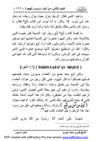 ‫اﻟﺒﺎب اﻟﺜﺎﻧﻰ: ﻣﻦ أﻧﻮار دروس اﻟﮭﺠﺮة ) ٦٢١ (‬

‫‪‬‬
‫وذھﺒﻮا ﻟﻠﻨﺒﻰ ﻓﻘﺎل: اﻟﺮﺟﻞ ﯾﻨﺰل ﺣﯿﺚ ﯾﻨﺰل رﺣﻠﮫ، ﺛﻢ دﺧﻞ‬
‫ﻋﻨﺪ أﺑﻰ أﯾﻮب ‪ ،t‬وﻗﺎل: ﯾﺎ أﺑﺎ أﯾﻮب أﯾﻦ ﻛﺘﺎب ُﱠﻊْ؟ ﻓﻘﺎل: ﯾﺎ‬
‫ﺗﺒ‬
‫رﺳﻮل اﷲ واﻟﺬى ﺑﻌﺜﻚ ﺑﺎﻟﺤﻖ إﻧﻨﺎ داﺋﻤً وأﺑﺪً ﻧﺰﯾﺪ ﻓﯿﻚ ﯾﻘﯿﻨً.‬
‫ﺎ‬
‫ﺎ ا‬
‫ﻣﺎ ﻗﺼﺔ ﻛﺘﺎب ُﱠﻊ؟ ُﱠﻊ رﺟﻞ ﻏﺰا اﻟﻤﺪﯾﻨﺔ ﻗﺒﻞ ھﺠﺮة اﻟﻨﺒﻰ‬
‫ﺗﺒ ﺗﺒ‬
‫ﺑﺜﻼﺛﻤﺎﺋﺔ ﻋﺎم، وﻛﺎن اﻟﯿﮭﻮد ھﺎﺟﺮوا إﻟﻰ اﻟﻤﺪﯾﻨﺔ ﻟﻌﻠﻤﮭﻢ أﻧﮭﺎ ﻣﻮﻃﻦ‬
‫ھﺠﺮة ﺧﺎﺗﻢ اﻷﻧﺒﯿﺎء واﻟﻤﺮﺳﻠﯿﻦ، ﻓﻠﻤﺎ أراد ُﺒﻊ دﺧﻮﻟﮭﺎ أرﺳﻠﻮا إﻟﯿﮫ‬
‫ﺗ‬
‫وﻗﺎﻟﻮا: إﻧﻚ ﻟﻦ ﺗﺴﺘﻄﯿﻊ دﺧﻮﻟﮭﺎ ﻷﻧﮭﺎ ﻣﻮﺿﻊ ھﺠﺮة اﻟﻨﺒﻰ اﻟﺬى‬
‫ﺳﯿﺒﻌﺚ ﻓﻰ آﺧﺮ اﻟﺰﻣﺎن، وذﻛﺮوا ﻟﮫ أوﺻﺎﻓﮫ اﻟﺘﻰ ﻗﺎل اﷲ ﻋﻨﮭﺎ ﻓﻰ‬
‫اﻟﻘﺮآن وﻣﻌﺮﻓﺘﮭﻢ ﺑﺮﺳﻮل اﷲ:‬
‫} ‪١٤٦] { öNèduä!$oYö/r& tbqèùÌ•÷ètƒ $yJx. ¼çmtRqèùÌ•÷ètƒ‬اﻟﺒﻘﺮة[‬

‫وﻛﺎن ُﺒﻊ ﻣﻌﮫ ﺟﻤﻊ ﻣﻦ اﻟﻌﻠﻤﺎء ﯾﺴﯿﺮون ﻣﻌﮫ، ﻓﺠﻤﻌﮭﻢ‬
‫ﺗ‬
‫ﻓﺴﺄﻟﮭﻢ ﻓﺼ ﱠﻗﻮا ﻣﺎ ﻗﺎل اﻟﯿﮭﻮد، ﻓﺒﻨﻰ ﻟﻜﻞ رﺟﻞ ﻣﻦ ھﺆﻻء اﻟﻌﻠﻤﺎء‬
‫ﺪ‬
‫ﺑﯿﺘً ﻓﻰ اﻟﻤﺪﯾﻨﺔ ﻣﻦ ﻃﺎﺑﻖ واﺣﺪ، وأﻋﻄﺎه زادً وﻧﻔﻘﺔ، وز ﱠﺟﮫ‬
‫و‬
‫ا‬
‫ﺎ‬
‫ﺑﺠﺎرﯾﺔ، وأﻣﺮه أن ﯾﻘﯿﻢ إﻟﻰ ﺣﯿﻦ ﺑﻌﺜﺔ اﻟﻨﺒﻰ ﻓﯿﻨﺼﺮ اﻟﻨﺒﻰ، وﺑﻨﻰ‬
‫ﻟﺰﻋﯿﻢ اﻟﻌﻠﻤﺎء ﺑﯿﺘً ﻣﻦ ﻃﺎﺑﻘﯿﻦ، وﻗﺎل ﻟﮫ: ھﺬا اﻟﺒﯿﺖ أﻣﺎﻧﺔ ﻋﻨﺪك‬
‫ﺎ‬
‫ﻓﺈﻧﻰ ﻗﺪ ﺑﻨﯿﺘﮫ ﻟﻠﻨﺒﻰ ﻓﮭﻮ ﻣﻠﻚ ﻟﻠﻨﺒﻰ ‪ ،r‬وﻟﺬﻟﻚ ذﻛﺮه ‪ r‬ﻓﯿﻤﺎ ﻣﻌﻨﺎه:‬
‫} ﺃﻭﻝ ﻣﻦ ﺁﻣﻦ ﺑﻰ ﺗُﺒ‪‬ﻊ { وﺗﺮك رﺳﺎﻟﺔ وﺟﻌﻠﮭﺎ ﻓﻰ ُ ٍ ﻣﻦ زﻣﺮد‬
‫ﺣﻖ‬
‫‪‬‬
‫ﻋﻨﺪ ھﺬا اﻟﺮﺟﻞ زﻋﯿﻢ اﻟﻌﻠﻤﺎء ﻛﺘﺐ ﻓﯿﮭﺎ :‬
‫َ ِﺪ ﱡ ََﻰ َﺣْ َ ٍ َﱠ ُ َ ُﻮ ٌ ِ َ اﻟﱠ ِ َﺎ ِي اﻟﱠ َﻢْ‬
‫ﻨﺴ‬
‫ﺷﮭ ت ﻋﻠ أ ﻤﺪ أﻧﮫ رﺳ ل ﻣﻦ ﻠﮫ ﺑ ر‬
‫٣٧ ﺗﻔﺴﲑ ﺍﻟﻘﺮﻃﱯ ﻭﺍﺑﻦ ﻛﺜﲑ )ﺳﻮﺭﺓ ﺍﻟﺪﺧﺎﻥ(.‬

‫‪‬‬
‫اﻟﺸﯿﺦ ﻓﻮزى ﻣﺤﻤﺪ أﺑﻮزﯾﺪ‬

‫اﻟﻜﺘﺎب اﻟﺴﺒﻌﻮن‬

‫‪PDF created with pdfFactory Pro trial version www.pdffactory.com‬‬

 