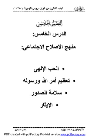 ‫اﻟﺒﺎب اﻟﺜﺎﻧﻰ: ﻣﻦ أﻧﻮار دروس اﻟﮭﺠﺮة ) ٨٢١ (‬

‫‪‬‬

‫‪‬‬
‫اﻟﺪرس اﻟﺨﺎﻣﺲ:‬
‫ﻣﻨﮭﺞ اﻻﺻﻼح اﻻﺟﺘﻤﺎﻋﻰ:‬
‫• اﻟﺤﺐ اﻹﻟﮭﻰ‬
‫• ﺗﻌﻈﯿﻢ أﻣﺮ اﷲ ورﺳﻮﻟﮫ‬
‫• ﺳﻼﻣﺔ اﻟﺼﺪور‬
‫• اﻹﯾﺜﺎر‬
‫‪‬‬
‫اﻟﺸﯿﺦ ﻓﻮزى ﻣﺤﻤﺪ أﺑﻮزﯾﺪ‬

‫اﻟﻜﺘﺎب اﻟﺴﺒﻌﻮن‬

‫‪PDF created with pdfFactory Pro trial version www.pdffactory.com‬‬

 