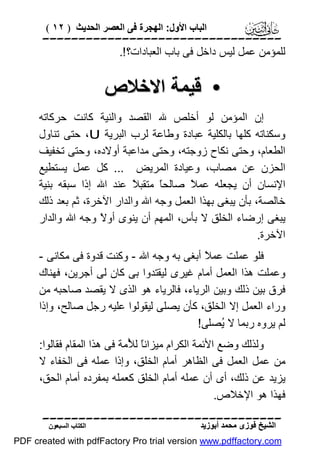 ‫اﻟﺒﺎب اﻷول: اﻟﮭﺠﺮة ﻓﻰ اﻟﻌﺼﺮ اﻟﺤﺪﯾﺚ ) ٢١ (‬

‫‪‬‬
‫ﻟﻠﻤﺆﻣﻦ ﻋﻤﻞ ﻟﯿﺲ داﺧﻞ ﻓﻰ ﺑﺎب اﻟﻌﺒﺎدات؟ !.‬

‫• ﻗﯿﻤﺔ اﻻﺧﻼص‬
‫إن اﻟﻤﺆﻣﻦ ﻟﻮ أﺧﻠﺺ ﷲ اﻟﻘﺼﺪ واﻟﻨﯿﺔ ﻛﺎﻧﺖ ﺣﺮﻛﺎﺗﮫ‬
‫وﺳﻜﻨﺎﺗﮫ ﻛﻠﮭﺎ ﺑﺎﻟﻜﻠﯿﺔ ﻋﺒﺎدة وﻃﺎﻋﺔ ﻟﺮب اﻟﺒﺮﯾﺔ ‪ ،U‬ﺣﺘﻰ ﺗﻨﺎول‬
‫اﻟﻄﻌﺎم، وﺣﺘﻰ ﻧﻜﺎح زوﺟﺘﮫ، وﺣﺘﻰ ﻣﺪاﻋﺒﺔ أوﻻده، وﺣﺘﻰ ﺗﺨﻔﯿﻒ‬
‫اﻟﺤﺰن ﻋﻦ ﻣﺼﺎب، وﻋﯿﺎدة اﻟﻤﺮﯾﺾ ... ﻛﻞ ﻋﻤﻞ ﯾﺴﺘﻄﯿﻊ‬
‫اﻹﻧﺴﺎن أن ﯾﺠﻌﻠﮫ ﻋﻤ ً ﺻﺎﻟﺤً ﻣﺘﻘﺒ ً ﻋﻨﺪ اﷲ إذا ﺳﺒﻘﮫ ﺑﻨﯿﺔ‬
‫ﻼ‬
‫ﺎ‬
‫ﻼ‬
‫ﺧﺎﻟﺼﺔ، ﺑﺄن ﯾﺒﻐﻰ ﺑﮭﺬا اﻟﻌﻤﻞ وﺟﮫ اﷲ واﻟﺪار اﻵﺧﺮة، ﺛﻢ ﺑﻌﺪ ذﻟﻚ‬
‫ﯾﺒﻐﻰ إرﺿﺎء اﻟﺨﻠﻖ ﻻ ﺑﺄس، اﻟﻤﮭﻢ أن ﯾﻨﻮى أو ً وﺟﮫ اﷲ واﻟﺪار‬
‫ﻻ‬
‫اﻵﺧﺮة.‬
‫ﻓﻠﻮ ﻋﻤﻠﺖ ﻋﻤ ً أﺑﻐﻰ ﺑﮫ وﺟﮫ اﷲ - وﻛﻨﺖ ﻗﺪوة ﻓﻰ ﻣﻜﺎﻧﻰ -‬
‫ﻼ‬
‫وﻋﻤﻠﺖ ھﺬا اﻟﻌﻤﻞ أﻣﺎم ﻏﯿﺮى ﻟﯿﻘﺘﺪوا ﺑﻰ ﻛﺎن ﻟﻰ أﺟﺮﯾﻦ، ﻓﮭﻨﺎك‬
‫ﻓﺮق ﺑﯿﻦ ذﻟﻚ وﺑﯿﻦ اﻟﺮﯾﺎء، ﻓﺎﻟﺮﯾﺎء ھﻮ اﻟﺬى ﻻ ﯾﻘﺼﺪ ﺻﺎﺣﺒﮫ ﻣﻦ‬
‫وراء اﻟﻌﻤﻞ إﻻ اﻟﺨﻠﻖ، ﻛﺄن ﯾﺼﻠﻰ ﻟﯿﻘﻮﻟﻮا ﻋﻠﯿﮫ رﺟﻞ ﺻﺎﻟﺢ، وإذا‬
‫ﻟﻢ ﯾﺮوه رﺑﻤﺎ ﻻ ُﺼﻠﻰ!‬
‫ﯾ‬
‫وﻟﺬﻟﻚ وﺿﻊ اﻷﺋﻤﺔ اﻟﻜﺮام ﻣﯿﺰاﻧً ﻟ ُﻣﺔ ﻓﻰ ھﺬا اﻟﻤﻘﺎم ﻓﻘﺎﻟﻮا:‬
‫ﺎ ﻸ‬
‫ﻣﻦ ﻋﻤﻞ اﻟﻌﻤﻞ ﻓﻰ اﻟﻈﺎھﺮ أﻣﺎم اﻟﺨﻠﻖ، وإذا ﻋﻤﻠﮫ ﻓﻰ اﻟﺨﻔﺎء ﻻ‬
‫ﯾﺰﯾﺪ ﻋﻦ ذﻟﻚ، أى أن ﻋﻤﻠﮫ أﻣﺎم اﻟﺨﻠﻖ ﻛﻌﻤﻠﮫ ﺑﻤﻔﺮده أﻣﺎم اﻟﺤﻖ،‬
‫ﻓﮭﺬا ھﻮ اﻹﺧﻼص.‬
‫‪‬‬
‫اﻟﺸﯿﺦ ﻓﻮزى ﻣﺤﻤﺪ أﺑﻮزﯾﺪ‬

‫اﻟﻜﺘﺎب اﻟﺴﺒﻌﻮن‬

‫‪PDF created with pdfFactory Pro trial version www.pdffactory.com‬‬

 