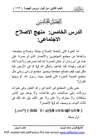 ‫اﻟﺒﺎب اﻟﺜﺎﻧﻰ: ﻣﻦ أﻧﻮار دروس اﻟﮭﺠﺮة ) ٩٢١ (‬

‫‪‬‬

‫‪‬‬
‫اﻟﺪرس اﻟﺨﺎﻣﺲ: ﻣﻨﮭﺞ اﻻﺻﻼح‬
‫اﻻﺟﺘﻤﺎﻋﻰ:‬
‫أﻣﺎ اﻟﻌﺒﺮة اﻟﺘﻰ ﻧﺄﺧﺬھﺎ ﻹﺻﻼح ﺣﯿﺎﺗﻨﺎ وإﺻﻼح ﻣﺠﺘﻤﻌﻨﺎ،‬
‫وﻧﺄﺧﺬھﺎ ﻣﻦ ﻣﺠﺘﻤﻊ اﻟﻤﮭﺎﺟﺮﯾﻦ واﻷﻧﺼﺎر اﻟﺬى ﻟﻮ ﺻﺮﻧﺎ ﻋﻠﻰ‬
‫ھﺪاه ﻓﻰ أى زﻣﺎن أو ﻣﻜﺎن ﻟﻨﺼﺮﻧﺎ اﷲ ﻛﻤﺎ ﻧﺼﺮھﻢ، وﻷﻋﺰﻧﺎ ﻛﻤﺎ‬
‫أﻋﺰھﻢ، وﻟﮭﺪاﻧﺎ ﻛﻤﺎ ھﺪاھﻢ، وﻟ َ ﱠﻦ اﷲ ‪ U‬ﻟﻨﺎ ﻓﻰ اﻷرض ﻛﻤﺎ‬
‫ﻤﻜ‬
‫ﻣ ﱠﻦ ﻟﮭﻢ، ﻛﯿﻒ ﻧﺼﻠﺢ ﻣﺠﺘﻤﻌﻨﺎ وﯾﺼﯿﺮ ﻣﺠﺘﻤﻊ ﻧﻮراﻧﻰ رﺑﺎﻧﻰ ﻣﺜﻞ‬
‫ﻜ‬
‫ﻣﺠﺘﻤﻊ اﻟﻤﺪﯾﻨﺔ اﻟﻤﻨﻮرة اﻟﺘﻰ ﻓﺘﺤﮭﺎ ﺳﯿﺪﻧﺎ رﺳﻮل اﷲ ‪ r‬وﺑﯿﻨﮭﺎ‬
‫اﻟﻘﺮآن؟‬
‫ﺣﺘﻰ ﯾﻜﻮن اﻟﻤﺠﺘﻤﻊ ﻓﻰ اﻟﺪﻧﯿﺎ ﻓﻰ رﻏﺪ اﻟﻌﯿﺶ وﻓﻰ ﺧﯿﺮات‬
‫وﺑﺮﻛﺎت وﻓﻰ ﺻﺎﻟﺤﺎت وﻓﻰ ﻃﺎﻋﺎت، وﻻ ﯾﻮﺟﺪ ﺑﯿﻦ اﻟﻨﺎس‬
‫ﻣﺸﻜﻼت وﻻ ﻣﻌﺎرك وﻻ ﻏﺶ وﻻ ﻏﯿﺮ ذﻟﻚ، ﺑﱠﻦ اﷲ ذﻟﻚ ﻓﻰ‬
‫ﯿ‬
‫ﺛﻼث أﺷﯿﺎء، ِﻢ وﺻﻒ اﷲ ‪ U‬اﻷﻧﺼﺎر؟‬
‫ﺑ‬
‫} ‪٩] { ö/Å‰Ï=ö7s% `ÏB z`»yJƒM}$#ur u‘#¤$!$# râä§qt7s? tûïÏ%©!$#ur‬اﻟﺤﺸﺮ[‬
‫أول ﺻﻔﺔ:‬

‫‪‬‬
‫اﻟﺸﯿﺦ ﻓﻮزى ﻣﺤﻤﺪ أﺑﻮزﯾﺪ‬

‫اﻟﻜﺘﺎب اﻟﺴﺒﻌﻮن‬

‫‪PDF created with pdfFactory Pro trial version www.pdffactory.com‬‬

 