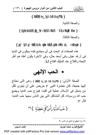 ‫اﻟﺒﺎب اﻟﺜﺎﻧﻰ: ﻣﻦ أﻧﻮار دروس اﻟﮭﺠﺮة ) ٠٣١ (‬

‫‪‬‬
‫} †‪{ öNÍköŽs9Î) t•y_$yd ô`tB tbq™7Ïtä‬‬
‫واﻟﺼﻔﺔ اﻟﺜﺎﻧﯿﺔ:‬

‫} ‪{ (#qè?ré& !$£JÏiB Zpy_%tn öNÏdÍ‘rß‰ß¹ ’Îû tbrß‰Ågs† Ÿwur‬‬

‫واﻟﺼﻔﺔ اﻟﺜﺎﻟﺜﺔ:‬

‫} ‪{ ×p|¹$|Áyz öNÍkÍ5 tb%x. öqs9ur öNÍkÅ¦àÿRr& #’n?tã šcrã•ÏO÷sãƒur‬‬

‫ھﺬه اﻟﺼﻔﺎت ﻟﻮ اﺗﺒﻌﺖ ﻓﻰ أى ﻣﺠﺘﻤﻊ ﻓﺈﻧﮫ ﺳﯿﻜﻮن ﻓﻰ اﻟﺪﻧﯿﺎ‬
‫ﻓﻰ أرﻏﺪ ﻋﯿﺶ وﻓﻰ أﺳﻌﺪ ﺣﺎل، وﻓﻰ اﻵﺧﺮة ﯾﻜﻮن أھﻠﮫ ھﻢ أھﻞ‬
‫اﻟﻨﺠﺎة واﻟﻔﻼح ﻋﻨﺪ اﻟﻤﻠﯿﻚ اﻟﻔﺘﺎح ‪.U‬‬

‫• اﻟﺤﺐ اﻹﻟﮭﻰ‬
‫اﻟﺼﻔﺔ اﻷوﻟﻰ: } †‪ { öNÍköŽs9Î) t•y_$yd ô`tB tbq™7Ïtä‬وھﻰ اﻟﺘﻰ ﻧﺤﺘﺎج‬
‫إﻟﯿﮭﺎ ﺟﻤﯿﻌً، ﻛﺎن ﺣﻀﺮة اﻟﻨﺒﻰ ‪ r‬ﺣﺮﯾﺺ ﻋﻠﻰ أن ُﺠﺮى ﻟﻜﻞ‬
‫ﯾ‬
‫ﺎ‬
‫ﻣﻦ ﯾﺪﺧﻞ ﻓﻰ اﻹﺳﻼم ﻋﻤﻠﯿﺔ ﻓﻰ ﻗﻠﺒﮫ، ﻓﯿﻨﺰع ﺣﺐ اﻟﺪﻧﯿﺎ وﯾﻀﻊ‬
‫ﺣﺐ اﷲ ورﺳﻮﻟﮫ، ﻛﻞ اﻟﻤﺸﺎﻛﻞ اﻟﺘﻰ ﺑﯿﻦ اﻟﻨﺎس ﺳﺒﺒﮭﺎ ﺣﺐ اﻟﺪﻧﯿﺎ،‬
‫ﻗﺎل ‪:r‬‬

‫} ﺣ‪‬ﺐ‪ ‬ﺍﻟﺪ‪‬ﻧْﻴ‪‬ﺎ ﺭ‪‬ﺃْﺱ‪ ‬ﻛُﻞﱢ ﺧ‪‬ﻄ‪‬ﻴﺌَﺔ‪{ ‬‬

‫‪‬‬

‫٤٧ ﺭﻭﺍﻩ ﺍﻟﺒﻴﻬﻘﻲ ﰲ ﺍﻟﺸﻌﻲ ﻋﻦ ﺍﳊﺴﻦ ‪.t‬‬

‫‪‬‬
‫اﻟﺸﯿﺦ ﻓﻮزى ﻣﺤﻤﺪ أﺑﻮزﯾﺪ‬

‫اﻟﻜﺘﺎب اﻟﺴﺒﻌﻮن‬

‫‪PDF created with pdfFactory Pro trial version www.pdffactory.com‬‬

 
