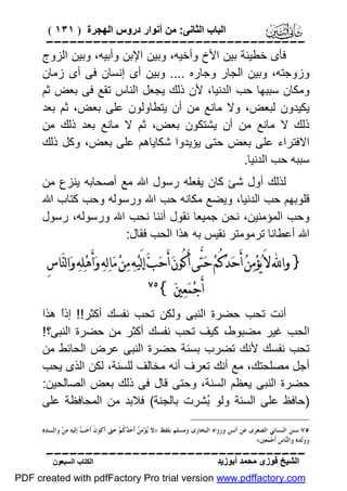 ‫اﻟﺒﺎب اﻟﺜﺎﻧﻰ: ﻣﻦ أﻧﻮار دروس اﻟﮭﺠﺮة ) ١٣١ (‬

‫‪‬‬
‫ﻓﺄى ﺧﻄﯿﺌﺔ ﺑﯿﻦ اﻷخ وأﺧﯿﮫ، وﺑﯿﻦ اﻹﺑﻦ وأﺑﯿﮫ، وﺑﯿﻦ اﻟﺰوج‬
‫وزوﺟﺘﮫ، وﺑﯿﻦ اﻟﺠﺎر وﺟﺎره .... وﺑﯿﻦ أى إﻧﺴﺎن ﻓﻰ أى زﻣﺎن‬
‫وﻣﻜﺎن ﺳﺒﺒﮭﺎ ﺣﺐ اﻟﺪﻧﯿﺎ، ﻷن ذﻟﻚ ﯾﺠﻌﻞ اﻟﻨﺎس ﺗﻘﻊ ﻓﻰ ﺑﻌﺾ ﺛﻢ‬
‫ﯾﻜﯿﺪون ﻟﺒﻌﺾ، وﻻ ﻣﺎﻧﻊ ﻣﻦ أن ﯾﺘﻄﺎوﻟﻮن ﻋﻠﻰ ﺑﻌﺾ، ﺛﻢ ﺑﻌﺪ‬
‫ذﻟﻚ ﻻ ﻣﺎﻧﻊ ﻣﻦ أن ﯾﺸﺘﻜﻮن ﺑﻌﺾ، ﺛﻢ ﻻ ﻣﺎﻧﻊ ﺑﻌﺪ ذﻟﻚ ﻣﻦ‬
‫اﻻﻓﺘﺮاء ﻋﻠﻰ ﺑﻌﺾ ﺣﺘﻰ ﯾﺆﯾﺪوا ﺷﻜﺎﯾﺎھﻢ ﻋﻠﻰ ﺑﻌﺾ، وﻛﻞ ذﻟﻚ‬
‫ﺳﺒﺒﮫ ﺣﺐ اﻟﺪﻧﯿﺎ.‬
‫ﻟﺬﻟﻚ أول ﺷﺊ ﻛﺎن ﯾﻔﻌﻠﮫ رﺳﻮل اﷲ ﻣﻊ أﺻﺤﺎﺑﮫ ﯾﻨﺰع ﻣﻦ‬
‫ﻗﻠﻮﺑﮭﻢ ﺣﺐ اﻟﺪﻧﯿﺎ، وﯾﻀﻊ ﻣﻜﺎﻧﮫ ﺣﺐ اﷲ ورﺳﻮﻟﮫ وﺣﺐ ﻛﺘﺎب اﷲ‬
‫وﺣﺐ اﻟﻤﺆﻣﻨﯿﻦ، ﻧﺤﻦ ﺟﻤﯿﻌﺎ ﻧﻘﻮل أﻧﻨﺎ ﻧﺤﺐ اﷲ ورﺳﻮﻟﮫ، رﺳﻮل‬
‫اﷲ أﻋﻄﺎﻧﺎ ﺗﺮﻣﻮﻣﺘﺮ ﻧﻘﯿﺲ ﺑﮫ ھﺬا اﻟﺤﺐ ﻓﻘﺎل:‬

‫} ﻭﺍ‪ ‬ﻻَ ﻳ‪‬ﺆﻣ‪‬ﻦ‪ ‬ﺃَﺣ‪‬ﺪ‪‬ﻛُﻢ‪ ‬ﺣ‪‬ﺘﱠﻰ ﺃَﻛُﻮﻥ‪ ‬ﺃَﺣ‪‬ﺐ‪ ‬ﺇﻟَﻴ‪‬ﻪ‪ ‬ﻣ‪‬ﻦ‪ ‬ﻣ‪‬ﺎﻟ‪‬ﻪ‪ ‬ﻭ‪‬ﺃَﻫ‪‬ﻠ‪‬ﻪ‪ ‬ﻭ‪‬ﺍﻟﻨ‪‬ﺎﺱِ‬
‫‪‬‬
‫ﺃَﺟ‪‬ﻤ‪‬ﻌ‪‬ﲔ‪{ ‬‬

‫‪‬‬

‫أﻧﺖ ﺗﺤﺐ ﺣﻀﺮة اﻟﻨﺒﻰ وﻟﻜﻦ ﺗﺤﺐ ﻧﻔﺴﻚ أﻛﺜﺮ!! إذً ھﺬا‬
‫ا‬
‫اﻟﺤﺐ ﻏﯿﺮ ﻣﻀﺒﻮط، ﻛﯿﻒ ﺗﺤﺐ ﻧﻔﺴﻚ أﻛﺜﺮ ﻣﻦ ﺣﻀﺮة اﻟﻨﺒﻰ؟!‬
‫ﺗﺤﺐ ﻧﻔﺴﻚ ﻷﻧﻚ ﺗﻀﺮب ﺑﺴﻨﺔ ﺣﻀﺮة اﻟﻨﺒﻰ ﻋﺮض اﻟﺤﺎﺋﻂ ﻣﻦ‬
‫أﺟﻞ ﻣﺼﻠﺤﺘﻚ، ﻣﻊ أﻧﻚ ﺗﻌﺮف أﻧﮫ ﻣﺨﺎﻟﻒ ﻟﻠﺴﻨﺔ، ﻟﻜﻦ اﻟﺬى ﯾﺤﺐ‬
‫ﺣﻀﺮة اﻟﻨﺒﻰ ﯾﻌﻈﻢ اﻟﺴﻨﺔ، وﺣﺘﻰ ﻗﺎل ﻓﻰ ذﻟﻚ ﺑﻌﺾ اﻟﺼﺎﻟﺤﯿﻦ:‬
‫)ﺣﺎﻓﻆ ﻋﻠﻰ اﻟﺴﻨﺔ وﻟﻮ ُﺸﺮت ﺑﺎﻟﺠﻨﺔ( ﻓﻼﺑﺪ ﻣﻦ اﻟﻤﺤﺎﻓﻈﺔ ﻋﻠﻰ‬
‫ﺑ‬
‫٥٧ ﺳﻨﻦ ﺍﻟﻨﺴﺎﺋﻲ ﺍﻟﺼﻐﺮﻯ ﻋﻦ ﺃﻧﺲ ﻭﺭﻭﺍﻩ ﺍﻟﺒﺨﺎﺭﻯ ﻭﻣﺴﻠﻢ ﺑﻠﻔﻆ »ﻻ ‪‬ﺆ‪‬ﻣ‪  ‬ﺃﹶﺣ‪  ‬ﹸﻢ‪ ‬ﺣﱴ ﺃﻛﻮﻥﹶ ﺃﹶﺣ‪  ‬ﺇﻟﻴﻪ‪ ‬ﻣ‪‬ﻦ‪ ‬ﻭﺍﻟ‪‬ـﺪ‪‬ﻩ‪‬‬
‫ﺐ‬
‫ﻳ ﻦ ﺪﻛ‬
‫ﻭ‪‬ﻭ‪‬ﻟﹶﺪﻩ‪ ‬ﻭﺍﻟ‪‬ﺎﺱ ﺃﹶﺟ‪‬ﻤ‪‬ﻌﲔ«‬
‫ﻨ‬

‫‪‬‬
‫اﻟﺸﯿﺦ ﻓﻮزى ﻣﺤﻤﺪ أﺑﻮزﯾﺪ‬

‫اﻟﻜﺘﺎب اﻟﺴﺒﻌﻮن‬

‫‪PDF created with pdfFactory Pro trial version www.pdffactory.com‬‬

 