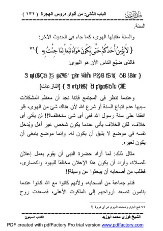 ‫اﻟﺒﺎب اﻟﺜﺎﻧﻰ: ﻣﻦ أﻧﻮار دروس اﻟﮭﺠﺮة ) ٢٣١ (‬

‫‪‬‬
‫اﻟﺴﻨﺔ.‬
‫واﻟﺴﻨﺔ ﻣﻘﺎﺑﻠﮭﺎ اﻟﮭﻮى، ﻛﻤﺎ ﺟﺎء ﻓﻰ اﻟﺤﺪﯾﺚ اﻵﺧﺮ:‬

‫} ﻻَ ﻳ‪‬ﺆﻣ‪‬ﻦ‪ ‬ﺃَﺣ‪‬ﺪ‪‬ﻛُﻢ‪ ‬ﺣ‪‬ﺘﱠﻰ ﻳ‪‬ﻜُﻮﻥ‪ ‬ﻫ‪‬ﻮ‪‬ﺍﻩ‪ ‬ﺗَﺒ‪‬ﻌﺎً ﻟ‪‬ﻤ‪‬ﺎ ﺟِﺌْﺖ‪ ‬ﺑِﻪ‪{ ‬‬
‫‪‬‬

‫‪‬‬

‫ﻓﺎﻟﺬى ﺿﱠﻊ اﻟﻨﺎس اﻵن ھﻮ اﻟﮭﻮى:‬
‫ﯿ‬
‫} ‪3“uqolù;$# Ç`tã }§øÿ¨Z9$# ‘ygtRur ¾ÏmÎn/u‘ tP$s)tB t$%s{ ô`tB $¨Br&ur‬‬
‫‪] { 3“urù'yJø9$# }‘Ïd sp¨Ypgø:$# ¨bÎ*sù ÇÍÉÈ‬اﻟﻨﺎزﻋﺎت[‬

‫وﻋﻨﺪﻣﺎ ﻧﻨﻈﺮ ﻓﻰ اﻟﻤﺠﺘﻤﻊ ﻓﺈﻧﻨﺎ ﻧﺠﺪ أن ﻣﻌﻈﻢ اﻟﻤﺸﻜﻼت‬
‫ﺳﺒﺒﮭﺎ ﻋﺪم اﺗﺒﺎع اﻟﺴﻨﺔ أو ﺷﺮع اﷲ ﻷن ھﻨﺎك ﺷﺊ ﻣﻦ اﻟﮭﻮى، ﻓﻠﻮ‬
‫اﺗﻔﻘﻨﺎ ﻋﻠﻰ ﺳﻨﺔ رﺳﻮل اﷲ ﻓﻔﻰ أى ﺷﺊ ﺳﻨﺨﺘﻠﻒ؟!! ﻟﻦ ﯾﺄﺗﻰ أى‬
‫ﺧﻼف، ﻟﻜﻦ اﻟﺨﻼف ﯾﺄﺗﻰ ﻋﻨﺪﻣﺎ ﯾﻜﻮن ﺷﺨﺺ ﻏﯿﺮ أھﻞ وُﺪﺧﻞ‬
‫ﯾ‬
‫ﻧﻔﺴﮫ ﻓﻰ ﻣﻮﺿﻊ ﻻ ﯾﻠﯿﻖ أن ﯾﻜﻮن ﻟﮫ، وإﻧﻤﺎ ﻣﻮﺿﻊ ﯾﻨﺒﻐﻰ أن‬
‫ﯾﻜﻮن ﻟﻐﯿﺮه.‬
‫ﻣﺜﺎل ذﻟﻚ: ﻟﻤﺎ أراد ﺣﻀﺮة اﻟﻨﺒﻰ أن ﯾﻘﻮم ﺑﻌﻤﻞ إﻋﻼن‬
‫ﻟﻠﺼﻼة، وأراد أن ﯾﻜﻮن ھﺬا اﻹﻋﻼن ﻣﺨﺎﻟﻔً ﻟﻠﯿﮭﻮد واﻟﻨﺼﺎرى،‬
‫ﺎ‬
‫ﻓﻄﻠﺐ ﻣﻦ أﺻﺤﺎﺑﮫ أن ﯾﺒﺤﺜﻮا ﻋﻦ وﺳﯿﻠﺔ!!‬
‫ﻓﻨﺎم ﺟﻤﺎﻋﺔ ﻣﻦ أﺻﺤﺎﺑﮫ، وﻷﻧﮭﻢ ﻛﺎﻧﻮا ﻣﻊ اﷲ ﻛﺎﻧﻮا ﻋﻨﺪﻣﺎ‬
‫ﯾﻨﺎﻣﻮن ﺗﺼﻌﺪ أرواﺣﮭﻢ إﻟﻰ اﻟﻤﻠﻜﻮت اﻷﻋﻠﻰ، ﻓﺼﻌﺪت روح‬
‫٦٧ ﻓﺘﺢ ﺍﻟﺒﺎﺭﻯ ﻭﺻﺤﺤﻪ ﺍﻟﻨﻮﻭﻯ ﻋﻦ ﺃﰉ ﻫﺮﻳﺮﺓ ‪. t‬‬

‫‪‬‬
‫اﻟﺸﯿﺦ ﻓﻮزى ﻣﺤﻤﺪ أﺑﻮزﯾﺪ‬

‫اﻟﻜﺘﺎب اﻟﺴﺒﻌﻮن‬

‫‪PDF created with pdfFactory Pro trial version www.pdffactory.com‬‬

 