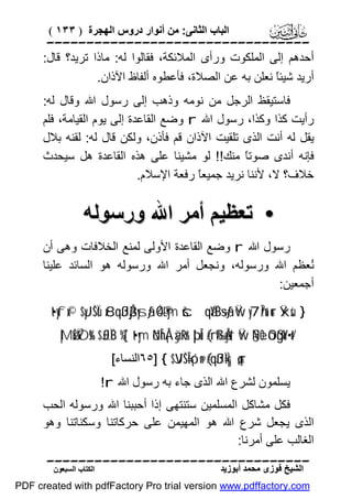 ‫اﻟﺒﺎب اﻟﺜﺎﻧﻰ: ﻣﻦ أﻧﻮار دروس اﻟﮭﺠﺮة ) ٣٣١ (‬

‫‪‬‬
‫أﺣﺪھﻢ إﻟﻰ اﻟﻤﻠﻜﻮت ورأى اﻟﻤﻼﺋﻜﺔ، ﻓﻘﺎﻟﻮا ﻟﮫ: ﻣﺎذا ﺗﺮﯾﺪ؟ ﻗﺎل:‬
‫أرﯾﺪ ﺷﯿﺌً ﻧﻌﻠﻦ ﺑﮫ ﻋﻦ اﻟﺼﻼة، ﻓﺄﻋﻄﻮه أﻟﻔﺎظ اﻵذان.‬
‫ﺎ‬
‫ﻓﺎﺳﺘﯿﻘﻆ اﻟﺮﺟﻞ ﻣﻦ ﻧﻮﻣﮫ وذھﺐ إﻟﻰ رﺳﻮل اﷲ وﻗﺎل ﻟﮫ:‬
‫رأﯾﺖ ﻛﺬا وﻛﺬا، رﺳﻮل اﷲ ‪ r‬وﺿﻊ اﻟﻘﺎﻋﺪة إﻟﻰ ﯾﻮم اﻟﻘﯿﺎﻣﺔ، ﻓﻠﻢ‬
‫ﯾﻘﻞ ﻟﮫ أﻧﺖ اﻟﺬى ﺗﻠﻘﯿﺖ اﻵذان ﻗﻢ ﻓﺄذن، وﻟﻜﻦ ﻗﺎل ﻟﮫ: ﻟﻘﻨﮫ ﺑﻼل‬
‫ﻓﺈﻧﮫ أﻧﺪى ﺻﻮﺗً ﻣﻨﻚ!! ﻟﻮ ﻣﺸﯿﻨﺎ ﻋﻠﻰ ھﺬه اﻟﻘﺎﻋﺪة ھﻞ ﺳﯿﺤﺪث‬
‫ﺎ‬
‫ﺧﻼف؟ ﻻ، ﻷﻧﻨﺎ ﻧﺮﯾﺪ ﺟﻤﯿﻌً رﻓﻌﺔ اﻹﺳﻼم.‬
‫ﺎ‬

‫• ﺗﻌﻈﯿﻢ أﻣﺮ اﷲ ورﺳﻮﻟﮫ‬
‫رﺳﻮل اﷲ ‪ r‬وﺿﻊ اﻟﻘﺎﻋﺪة اﻷوﻟﻰ ﻟﻤﻨﻊ اﻟﺨﻼﻓﺎت وھﻰ أن‬
‫ُﻌﻈﻢ اﷲ ورﺳﻮﻟﮫ، وﻧﺠﻌﻞ أﻣﺮ اﷲ ورﺳﻮﻟﮫ ھﻮ اﻟﺴﺎﺋﺪ ﻋﻠﯿﻨﺎ‬
‫ﻧ‬
‫أﺟﻤﻌﯿﻦ:‬
‫} ‪t•yfx© $yJŠÏù x8qßJÅj3ysãƒ 4Ó®Lym šcqãYÏB÷sãƒ Ÿw y7În/u‘ur Ÿxsù‬‬
‫/‪|MøŠŸÒs% $£JÏiB %[`t•ym öNÎhÅ¡àÿRr& þ’Îû (#rß‰Ågs† Ÿw §NèO óOßgoY÷•t‬‬
‫‪٦٥] { $VJŠÎ=ó¡n@ (#qßJÏk=|¡ç„ur‬اﻟﻨﺴﺎء[‬

‫ﯾﺴﻠﻤﻮن ﻟﺸﺮع اﷲ اﻟﺬى ﺟﺎء ﺑﮫ رﺳﻮل اﷲ ‪!r‬‬
‫ﻓﻜﻞ ﻣﺸﺎﻛﻞ اﻟﻤﺴﻠﻤﯿﻦ ﺳﺘﻨﺘﮭﻰ إذا أﺣﺒﺒﻨﺎ اﷲ ورﺳﻮﻟﮫ اﻟﺤﺐ‬
‫اﻟﺬى ﯾﺠﻌﻞ ﺷﺮع اﷲ ھﻮ اﻟﻤﮭﯿﻤﻦ ﻋﻠﻰ ﺣﺮﻛﺎﺗﻨﺎ وﺳﻜﻨﺎﺗﻨﺎ وھﻮ‬
‫اﻟﻐﺎﻟﺐ ﻋﻠﻰ أﻣﺮﻧﺎ:‬
‫‪‬‬
‫اﻟﺸﯿﺦ ﻓﻮزى ﻣﺤﻤﺪ أﺑﻮزﯾﺪ‬

‫اﻟﻜﺘﺎب اﻟﺴﺒﻌﻮن‬

‫‪PDF created with pdfFactory Pro trial version www.pdffactory.com‬‬

 