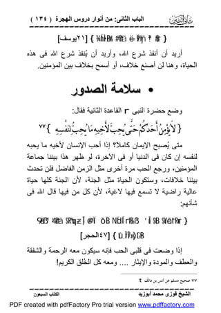 ‫اﻟﺒﺎب اﻟﺜﺎﻧﻰ: ﻣﻦ أﻧﻮار دروس اﻟﮭﺠﺮة ) ٤٣١ (‬

‫‪‬‬
‫} ‪٢١] { ¾ÍnÌ•øBr& #’n?tã ë=Ï9%yñ ª!$#ur‬ﯾﻮﺳﻒ[‬

‫أرﯾﺪ أن أﻧﻔﺬ ﺷﺮع اﷲ، وأرﯾﺪ أن ُﻨﻔﺬ ﺷﺮع اﷲ ﻓﻰ ھﺬه‬
‫ﯾ‬
‫اﻟﺤﯿﺎة، وھﻨﺎ ﻟﻦ أﺻﻨﻊ ﺧﻼف، أو أﺳﻤﺢ ﺑﺨﻼف ﺑﯿﻦ اﻟﻤﺆﻣﻨﯿﻦ.‬

‫• ﺳﻼﻣﺔ اﻟﺼﺪور‬
‫وﺿﻊ ﺣﻀﺮة اﻟﻨﺒﻰ ‪ r‬اﻟﻘﺎﻋﺪة اﻟﺜﺎﻧﯿﺔ ﻓﻘﺎل:‬

‫} ﻻَ ﻳ‪‬ﺆﻣ‪‬ﻦ‪ ‬ﺃَﺣ‪‬ﺪ‪‬ﻛُﻢ‪ ‬ﺣ‪‬ﺘﱠﻰ ﻳ‪‬ﺤ‪‬ﺐ‪ ‬ﻷَﺧ‪‬ﻴﻪ‪ ‬ﻣ‪‬ﺎ ﻳ‪‬ﺤ‪‬ﺐ‪ ‬ﻟ‪‬ﻨ‪‬ﻔْﺴ‪‬ﻪ‪{ ‬‬
‫‪‬‬

‫‪‬‬

‫ﻣﺘﻰ ُﺼﺒﺢ اﻹﯾﻤﺎن ﻛﺎﻣ ً؟ إذا أﺣﺐ اﻹﻧﺴﺎن ﻷﺧﯿﮫ ﻣﺎ ﯾﺤﺒﮫ‬
‫ﻼ‬
‫ﯾ‬
‫ﻟﻨﻔﺴﮫ إن ﻛﺎن ﻓﻰ اﻟﺪﻧﯿﺎ أو ﻓﻰ اﻵﺧﺮة، ﻟﻮ ﻇﮭﺮ ھﺬا ﺑﯿﻨﻨﺎ ﺟﻤﺎﻋﺔ‬
‫اﻟﻤﺆﻣﻨﯿﻦ، ورﺟﻊ اﻟﺤﺐ ﻣﺮة أﺧﺮى ﻣﺜﻞ اﻟﺰﻣﻦ اﻟﻔﺎﺿﻞ ﻓﻠﻦ ﺗﺤﺪث‬
‫ﺑﯿﻨﻨﺎ ﺧﻼﻓﺎت، وﺳﺘﻜﻮن اﻟﺤﯿﺎة ﻣﺜﻞ اﻟﺠﻨﺔ، ﻷن اﻟﺠﻨﺔ ﻛﻠﮭﺎ ﺣﯿﺎة‬
‫ﻋﺎﻟﯿﺔ راﺿﯿﺔ ﻻ ﺗﺴﻤﻊ ﻓﯿﮭﺎ ﻻﻏﯿﺔ، ﻷن ﻛﻞ ﻣﻦ ﻓﯿﮭﺎ ﻗﺎل اﷲ ﻓﻰ‬
‫ﺷﺄﻧﮭﻢ:‬
‫} ‪9‘ã•ß™ 4’n?tã $ºRºuq÷zÎ) @e@Ïî ô`ÏiB NÏdÍ‘rß‰ß¹ ’Îû $tB $oYôãt“tRur‬‬
‫‪٤٧] { tû,Î#Î7»s)tG•B‬اﻟﺤﺠﺮ[‬

‫إذا وﺿﻌﺖ ﻓﻰ ﻗﻠﺒﻰ اﻟﺤﺐ ﻓﺈﻧﮫ ﺳﯿﻜﻮن ﻣﻌﮫ اﻟﺮﺣﻤﺔ واﻟﺸﻔﻘﺔ‬
‫واﻟﻌﻄﻒ واﻟﻤﻮدة واﻹﯾﺜﺎر .... وﻣﻌﮫ ﻛﻞ اﻟ ُﻠﻖ اﻟﻜﺮﯾﻢ!‬
‫ﺨ‬
‫٧٧ ﺻﺤﻴﺢ ﻣﺴﻠﻢ ﻋﻦ ﺃﻧﺲ ﺑﻦ ﻣﺎﻟﻚ ‪. t‬‬

‫‪‬‬
‫اﻟﺸﯿﺦ ﻓﻮزى ﻣﺤﻤﺪ أﺑﻮزﯾﺪ‬

‫اﻟﻜﺘﺎب اﻟﺴﺒﻌﻮن‬

‫‪PDF created with pdfFactory Pro trial version www.pdffactory.com‬‬

 