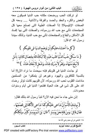 ‫اﻟﺒﺎب اﻟﺜﺎﻧﻰ: ﻣﻦ أﻧﻮار دروس اﻟﮭﺠﺮة ) ٥٣١ (‬

‫‪‬‬
‫ﻟﻮ ﺗﺮﻛﺖ اﻟﺤﺐ ووﺿﻌﺖ ﻣﻜﺎﻧﮫ ﺣﺐ اﻟﺪﻧﯿﺎ ﻓﺴﯿﻜﻮن ﻣﻌﮫ‬
‫اﻟﺒﻐﺾ واﻟﻜﺮه واﻟﺤﻘﺪ واﻟﺤﺴﺪ واﻟﻔﺮﻗﺔ واﻷﻧﺎﻧﯿﺔ .... وﻣﻌﮫ ﻛﻞ‬
‫اﻟﺼﻔﺎت اﻹﺑﻠﯿﺴﯿﺔ!! إذً اﻟﺼﻔﺎت اﻟﻄﯿﺒﺔ اﻟﺘﻰ ﺗﺼﻠﺢ ﻣﻌﮭﺎ ﻛﻞ‬
‫ا‬
‫اﻟﻤﺠﺘﻤﻌﺎت ﺗﺄﺗﻰ ﻣﻊ ﺣﺐ اﷲ ورﺳﻮﻟﮫ، واﻟﺼﻔﺎت اﻟﺘﻰ ﺑﮭﺎ إﻓﺴﺎد‬
‫ﻛﻞ اﻷﻣﺎﻛﻦ واﻟﺒﻘﺎع واﻟﻤﺠﺘﻤﻌﺎت ﺗﺄﺗﻰ ﻣﻊ ﺣﺐ اﻟﺪﻧﯿﺎ، وﻟﺬﻟﻚ ﺳﯿﺪﻧﺎ‬
‫رﺳﻮل اﷲ ‪ r‬ﻗﺎل:‬

‫} ﻛﻞ ﻣﺎ ﺃﺧﺸﺎﻩ ﻋﻠﻴﻜﻢ ﺃﻥ ﺗﻮﺿﻊ ﺍﻟﺪﻧﻴﺎ ﻓﻰ ﻗﻠﻮﺑﻜﻢ {‬

‫} ﻣ‪‬ﺎ ﺳ‪‬ﻜَﻦ‪ ‬ﺣ‪‬ﺐ‪ ‬ﺍﻟﺪ‪‬ﻧْﻴ‪‬ﺎ ﻗَﻠْﺐ‪ ‬ﻋ‪‬ﺒ‪‬ﺪ‪ ‬ﺇِﻻﱠ ﺍﺑ‪‬ﺘَﻼ‪‬ﻩ‪ ‬ﺍﻟﻠﱠﻪ‪ ‬ﺑِﺨﺼ‪‬ﺎﻝٍ َﺛﻼ‪‬ﺙ‪ :‬ﺑِﺄﻣ‪‬ﻞٍ‬
‫َ‬
‫‪‬‬
‫ﻻَ ﻳ‪‬ﺒ‪‬ﻠُﻎُ ﻣ‪‬ﻨ‪‬ﺘَﻬ‪‬ﺎﻩ‪ ،‬ﻭ‪‬ﻓَﻘْﺮ‪ ‬ﻻَ ﻳ‪‬ﺪ‪‬ﺭ‪‬ﻙُ ﻏ‪‬ﻨ‪‬ﺎﻩ‪ ،‬ﻭ‪‬ﺷ‪‬ﻐﻞٍ ﻻَ ﻳ‪‬ﻨ‪‬ﻔَﻚ‪ ‬ﻋ‪‬ﻨ‪‬ﺎﻩ‪{ ‬‬
‫ْ‬

‫‪‬‬

‫ﻟﻮ ﺟﺎءت اﻟﺪﻧﯿﺎ ﻓﻰ ﻗﻠﻮﺑﻜﻢ ﻓﺈﻧﮫ ﺳﯿﺤﺪث ﻣﺎ ﻧﺮاه اﻵن!! أﻣﺎ‬
‫ﺑﺎﻟﻨﺴﺒﺔ ﻟﻠﻜﺎﻓﺮﯾﻦ واﻟﯿﮭﻮد وﻏﯿﺮھﻢ ﻟﻦ ﯾﺘﻤﻜﻨﻮا ﻣﻦ اﻟﻤﺴﻠﻤﯿﻦ‬
‫ﻣﺎداﻣﺖ اﻟﻘﻠﻮب ﺗﺤﺐ اﷲ ورﺳﻮﻟﮫ، ﻷن ﻗﻠﻮﺑﮭﻢ ﻛﺎﻧﺖ ﺗﺆﺛﺮ رﺿﺎء‬
‫اﷲ ﻋﻠﻰ ﻛﻞ ﺷﺊ ﻓﻰ ھﺬه اﻟﺤﯿﺎة ﻓﻔﺘﺤﻮا اﻟﺪﻧﯿﺎ ﻓﻰ أﯾﺎم وﺳﻨﻮات‬
‫ﻣﻌﺪودات.‬
‫إذن ﻣﺘﻰ ﺟﺎء ﻣﺎ ﻧﺤﻦ ﻓﯿﮫ اﻵن؟ ﺗﻨﺒﺄ رﺳﻮل اﷲ ﺑﺬﻟﻚ ﻓﻘﺎل:‬

‫} ﻳ‪‬ﻮﺷ‪‬ﻚ‪ ‬ﺍﻷُﻣ‪‬ﻢ‪ ‬ﺃﻥ‪ ‬ﺗَﺪ‪‬ﺍﻋﻰ ﻋ‪‬ﻠﻴ‪‬ﻜُﻢ ﻛَﻤ‪‬ﺎ ﺗَﺪ‪‬ﺍﻋﻰ ﺍﻷﻛَﻠَﺔُ ﺇﻟَﻰ ﻗَﺼ‪‬ﻌ‪‬ﺘ‪‬ﻬ‪‬ﺎ،‬
‫ﻓﻘﺎﻝَ ﻗَﺎﺋ‪‬ﻞٌ: ﻭ‪‬ﻣ‪‬ﻦ‪ ‬ﻗ‪‬ﻠﱠﺔ‪ ‬ﻧَﺤﻦ‪ ‬ﻳ‪‬ﻮ‪‬ﻣ‪‬ﺌ‪‬ﺬ‪‬؟ ﻗﺎﻝَ: ﺑ‪‬ﻞْ ﺃﻧْﺘُﻢ‪ ‬ﻳ‪‬ﻮ‪‬ﻣ‪‬ﺌ‪‬ﺬ‪ ‬ﻛَﺜُﲑ‪ ،‬ﻭ‪‬ﻟَﻜ‪‬ﻨ‪‬ﻜُﻢ‬
‫‪‬‬

‫ﻠﻪ ﻪ‬
‫٨٧ ﺍﻟ ‪‬ﻳﻠﻤﻲ ﻋﻦ ﺃﹶﰊ ﺳﻌﻴﺪ‪ ‬ﺭﺿ‪‬ﻲ ﺍﻟ ﱠ ‪ ‬ﻋﻨ ‪‬‬
‫ﺪ‬

‫‪‬‬
‫اﻟﺸﯿﺦ ﻓﻮزى ﻣﺤﻤﺪ أﺑﻮزﯾﺪ‬

‫اﻟﻜﺘﺎب اﻟﺴﺒﻌﻮن‬

‫‪PDF created with pdfFactory Pro trial version www.pdffactory.com‬‬

 